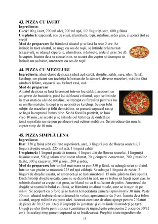 43. PIZZA CU IAURT
Ingrediente:
Cocă:100 g iaurt, 200 ml ulei, 200 ml apă, 1/2 linguriţă sare, 600 g făină
Umplutură: caşcaval, sos de roşii, afumătură, roşii, măsline, ardei gras, ciuperci (tot ce
vreţi)
Mod de preparare: Se frământă aluatul şi se lasă la rece 2 ore. Se
întinde în tavă aluatul, se unge cu sos de roşii, se întinde brânza rasă
(caşcaval), se adaugă cipercile, afumătura, măslinele, ardeiul gras. Se dă
la cuptor. Înainte de a se coace bine, se scoate din cuptor şi deasupra se
întinde un ou bătut, amestecat cu sos de roşii.

44. PIZZA CU MEZELURI
Ingrediente: aluat clasic de pizza (adică apă caldă, drojdie, zahăr, sare, ulei, făină),
ketchup, sos picant sau tocăniţă la borcan de la cămară, diverse mezeluri, măsline fără
sâmburi feliate, caşcaval sau brânză rasă, ouă
Mod de preparare
Aluatul de pizza se lasă la crescut într-un loc călduţ, acoperit cu
un şervet de bucătărie, până îşi dublează volumul, apoi se întinde
în tavă unsă cu ulei de măsline, se înţeapă cu furculiţa pentru a nu
se umfla inestetic la copt şi se acoperă cu ketchup. Se pun felii
subţiri de mezeluri şi felii de măsline, se presară caşcaval ras şi
se bagă la cuptorul încins bine. Se dă focul la potrivit, se lasă
vreo 10 min., se scoate şi se întinde oul bătut ca de omletă pe
toată suprafaţa sau se pun pe alocuri ouă ochiuri nebătute. Se introduce din nou la
cuptor timp de 10 min.

45. PIZZA SIMPLĂ LENA
Ingrediente:
Blat: 350 g făină albă calitate superioară, sare, 3 linguri ulei de floarea soarelui, 2
linguri drojdie uscată, 225 ml apă, 1 lingură zahăr
Umplutură: 1 lingură pastă de tomate, 4 linguri ulei de floarea soarelui, 1 linguriţă
busuioc uscat, 500 g salam crud uscat afumat, 20 g ciuperci conservate, 200 g măsline
tăiate, 300 g caşcaval, 300 g roşii, 200 g ardei,
Mod de preparare: Într-un bol mai mare se pun 350 g făină, se adaugă sarea şi uleiul.
/V

Într-un vas gradat se măsoară 225 ml apă călduţă. Se adaugă 1 lingură de zahăr, 2
linguri de drojdie uscată, se amestecă şi se lasă amestecul 15 min. până nu face spumă.
Dacă folosiţi drojdie uscată, care nu se dizolvă în apă, nu va trebui să faceţi acest pas, în
schimb aluatul va creşte mai greu, iar blatul nu va fi suficient de pufos. Amestecul de
drojdie se toarnă în bolul cu făină, se frământă un aluat moale, care se ia uşor de pe
mâini. Se acoperă cu o folie şi se lasă la temperatura camerei aproximativ 30 min. Peste
30 min. aluatul trebuie să se mărească în volum aproximativ de 3 ori. Înainte de a folosi
aluatul, ungeţi mâinile cu puţin ulei. Această cantitate de aluat ajunge pentru 2 blaturi
de pizza de 30/32 cm. Deci îl împărţiţi în jumătate şi cu mâinile îl întindeţi pe tavă.
Ungeţi cu ulei tăvile pentru pizza (cantitatea de ingrediente este pentru 2 pizza de 30/32
cm). În acelaşi timp puneţi cuptorul să se încălzească. Pregătiţi toate ingredientele
                                             15
 