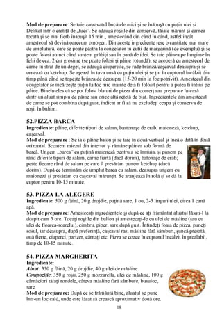Mod de preparare: Se taie zarzavatul bucăţele mici şi se înăbuşă cu puţin ulei şi
Delikat într-o cratiţă de „tuci”. Se adaugă roşiile din conservă, tăiate mărunt şi carnea
tocată şi se mai fierb înăbuşit 15 min., amestecând din când în când, astfel încât
amestecul să devină oarecum omogen. Din aceste ingrediente iese o cantitate mai mare
de umplutură, care se poate păstra la congelator în cutii de margarină (de exemplu) şi se
poate folosi atunci când suntem grăbiţi sau în pană de idei. Se taie pâinea pe lungime în
felii de cca. 2 cm grosime (se poate folosi şi pâine rotundă), se acoperă cu amestecul de
carne în strat de un deget, se adaugă ciupercile, se rade brânză/caşcaval deasupra şi se
ornează cu ketchup. Se aşează în tava unsă cu puţin ulei şi se ţin în cuptorul încălzit din
timp până când se topeşte brânza de deasupra (15-20 min la foc potrivit). Amestecul din
congelator se încălzeşte puţin la foc mic înainte de a fi folosit pentru a putea fi întins pe
pâine. Bineînţeles că se pot folosi blaturi de pizza din comerţ sau preparate în casă
dintr-un aluat simplu de pâine sau orice altă reţetă de blat. Ingredientele din amestecul
de carne se pot combina după gust, indicat ar fi să nu excludeţi ceapa şi conserva de
roşii în bulion.

52.PIZZA BARCA
Ingrediente: pâine, diferite tipuri de salam, bastonaşe de crab, maioneză, ketchup,
caşcaval.
Mod de preparare : Se ia o pâine baton şi se taie în două vertical şi încă o dată în două
orizontal. Scoatem miezul din interior şi rămâne pâinea sub formă de
barcă. Ungem „barca” cu puţină maioneză pentru a se înmuia, şi punem pe
rând diferite tipuri de salam, carne fiartă (dacă dorim), batonaşe de crab;
peste fiecare rând de salam pe care îl presărăm punem ketchup (dacă
dorim). După ce terminăm de umplut barca cu salam, deasupra ungem cu
maioneză şi presărăm cu caşcaval mărunţit. Se aranjează în rolă şi se dă la
cuptor pentru 10-15 minute.

53. PIZZA LA ALEGERE
Ingrediente: 500 g făină, 20 g drojdie, puţină sare, 1 ou, 2-3 linguri ulei, circa 1 cană
apă.
Mod de preparare: Amestecaţi ingredientele şi după ce aţi frământat aluatul lăsaţi-l la
dospit cam 3 ore. Tocaţi roşiile din bulion şi amestecaţi-le cu ulei de măsline (sau cu
ulei de floarea-soarelui), cimbru, piper, sare după gust. Întindeţi foaia de pizza, puneţi
sosul, iar deasupra, după preferinţă, caşcaval ras, măsline fără sâmburi, şuncă presată,
ouă fierte, ciuperci, parizer, cârnaţi etc. Pizza se coace în cuptorul încălzit în prealabil,
timp de 10-15 minute.

54. PIZZA MARGHERITA
Ingrediente:
Aluat: 350 g făină, 20 g drojdie, 40 g ulei de măsline
Compoziţie: 350 g roşii, 250 g mozzarella, ulei de măsline, 100 g
cârnăciori tăiaţi rondele, câteva măsline fără sâmbure, busuioc,
sare
Mod de preparare: După ce se frământă bine, aluatul se pune
într-un loc cald, unde este lăsat să crească aproximativ două ore.
                                              18
 
