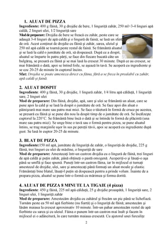 1.     ALUAT DE PIZZA
Ingrediente: 400 g făină, 30 g drojdie de bere, 1 linguriţă zahăr, 250 ml+3-4 linguri apă
caldă, 2 linguri ulei, 1/2 linguriţă sare
Mod de preparare: Drojdia de bere se freacă cu zahăr, peste care se
adaugă 3-4 linguri de apă caldă şi o lingură de faină; se lasă un sfert
de oră. Acest conţinut de drojdie cu făină şi zahăr, sarea, uleiul şi
250 ml apă caldă se toarnă peste restul de faină. Se frământă aluatul
şi se lasă la cald o jumătate de oră, să dospească. După ce a dospit,
aluatul se împarte în patru părţi, se face din fiecare bucată câte un
bulgăraş, se presară cu făină şi se mai lasă la crescut 30 minute. După ce au crescut, se
mai frământă o dată, apoi se întind foile, se aşează în tavă. Se acoperă cu ingrediente şi
se coc 20-25 de minute în cuptorul încins.
Sfat: Drojdia se poate amesteca direct cu făina, fă ră a se freca în prealabil cu zahăr,
apă caldă şi faină.

2. ALUAT DOSPIT
Ingrediente: 400 g făină, 30 g drojdie, 1 lingură zahăr, 1/4 litru apă călduţă, 1 linguriţă
sare, 2 linguri ulei
Mod de preparare: Din făină, drojdie, apă, sare şi ulei se frământă un aluat, care se
pune apoi la cald şi se lasă la dospit o jumătate de oră. Se face apoi din aluat o
pâinişoară mai mare sau patru mai mici. Se face o tăietură în formă de cruce pe acestea,
se presară cu făină şi se pune din nou la dospit timp de o jumătate de oră. Se încălzeşte
cuptorul la 220°C. Se frământă bine încă o dată şi se întinde în formă de plăcintă (una
mare sau patru mici). Se unge bine o tavă sau o formă pentru pizza, se pune aluatul
întins, se trag marginile uşor în sus pe pereţii tăvii, apoi se acoperă cu ingrediente după
gust. Se lasă în cuptor 20-25 de minute.

3. BLAT DE PIZZA
Ingrediente: 150 ml apă, jumătate de linguriţă de zahăr, o linguriţă de drojdie, 225 g
făină, trei linguri cu ulei de măsline, o linguriţă de sare
Mod de preparare: Amestecaţi într-un castron drojdia cu o lingură de făină, trei linguri
de apă caldă şi puţin zahăr, până obţineţi o pastă omogenă. Acoperiţi-o şi lăsaţi-o aşa
până se umflă şi face spumă. Puneţi într-un castron făina, iar în mijlocul ei turnaţi
amestecul de drojdie, ulei, sare şi amestecaţi până formaţi un aluat moale şi elastic.
Frământaţi bine blatul, lăsaţi-l puţin să dospească pentru a prinde volum. Înainte de a
prepara pizza, aluatul se pune într-o formă cu mărimea şi forma dorită.

4. ALUAT DE PIZZA 8 MINUTE LA TIGAIE (4 pizza)
Ingrediente: 450 g făină, 225 ml apă călduţă, 25 g drojdie proaspătă, 1 linguriţă sare, 2
linguri ulei, 1 linguriţă zahăr
Mod de preparare: Amestecăm drojdia cu zahărul şi frecăm un pic până se lichefiază.
Turnăm peste ea 50 ml apă fierbinte (nu fiartă) şi o linguriţă de făină; amestecăm şi
lăsăm maiaua la crescut aproximativ 10 minute. Într-un pahar amestecăm restul de apă
fierbinte cu sarea şi cu uleiul. Făina o punem într-un castron mai înalt şi facem în
mijlocul ei o adâncitură, în care turnăm maiaua crescută. Cu ajutorul unei furculiţe
                                             2
 