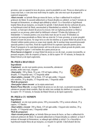 grosime, care se aşează în tava de pizza, unsă în prealabil cu unt. Pizza cu aluat pufos se
coace mai lent, o vom ţine mai mult timp în cuptor, dar este mai uşor de preparat în
cuptorul aragazului.
A luat crocant: se întinde făina pe masa de lucru, se face o adâncitură în mijlocul
                   /V

grămezii de făină. În această adâncitură se freacă drojdia cu zahărul; se lasă 5 minute să
înceapă să fermenteze, se adaugă apă călduţă şi uleiul. Cu o furculiţă se înglobează
treptat făina de pe margine, cu mişcări în spirală. Când aluatul devine suficient de gros,
se înglobează restul de făină, amestecând şi frământând cu mâinile. Se frământă 5
minute, se lasă apoi aluatul de pizza la crescut, într-un lighenaş presărat cu făină şi
acoperit cu un prosop, până când îşi dublează volumul. Îl luăm din lighenaş şi îl
frământăm 1-2 minute pentru a nu avea bule mari de aer în cocă. Îl întindem cu
sucitorul pe masa presărată cu făină, într-un strat de 2-4 mm grosime, şi avem pregătit
aluatul crocant de pizza. Se unge tava cu ulei de măsline şi se pune blatul de pizza în ea.
Aluatul subţire pentru pizza se coace mai repede, dar în acelaşi timp necesită precauţii
speciale pentru a ieşi bine, fiind de regulă folosit în cuptoare speciale pentru pizza.
Poate fi preparat şi în casă dacă punem sub tava de pizza o placă groasă de piatră, care
să se încingă în cuptor 1 oră înainte de a pune pizza pe ea.
Pizza bacon şi ciuperci: se unge blatul de pizza cu sos de roşii, se pune mozzarella, se
presară oregano, felii de ciuperci şi bacon, se dă la cuptor 10- 45 minute, în funcţie de
blatul folosit şi de tipul cuptorului.

58. PIZZA DIAVOLO
Ingrediente
Umplutură: sos de roşii pentru pizza, mozzarella, cârnăciori
picanţi, ardei iute roşu, oregano
A luat pufos: 300 g făină, 30 g unt, 150 ml lapte călduţ, 25 g
drojdie, 1/2 linguriţă sare, 1/2 linguriţă zahăr
A luat subţire, crocant: 200 g făină, 125 ml apă caldă, 1 lingură
ulei măsline, 20 g drojdie, 1/3 linguriţă sare, 1 linguriţă zahăr
Mod de preparare
A luat pufos/ aluat crocant: ca la reţeta anterioară
Reţeta Pizza Diavolo: se unge blatul de pizza cu sos de roşii, se presară mozzarella,
cârnăciori picanţi tăiaţi rondele, fâşii de ardei iute curăţaţi de sâmburi şi oregano. Se dă
la cuptor 10- 35 minute, în funcţie de blatul folosit şi de tipul cuptorului.

59. PIZZA CU SOMON
Ingrediente
Umplutură: sos de roşii pentru pizza, 100 g mozzarella, 150 g somon afumat, 25 g
capere, 1/2 lămâie
A luat subţire, crocant: 200 g făină, 125 ml apă caldă, 1 lingură ulei măsline, 20 g
drojdie, 1/3 linguriţă sare, 1 linguriţă zahăr
Mod de preparare
A luat crocant pentru pizza : se întinde făina pe masa de lucru, se face o adâncitură în
                             /V

mijlocul grămezii de făină. În această adâncitură se freacă drojdia cu zahărul; se lasă 5
minute să înceapă să fermenteze, se adaugă apă călduţă şi uleiul. Cu o furculiţă se
înglobează treptat făina de pe margine, cu mişcări în spirală. Când aluatul devine
                                             20
 