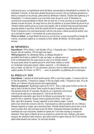 suficient de gros, se înglobează restul de făină, amestecând şi frământând cu mâinile. Se
frământă 5 minute, se lasă apoi aluatul de pizza la crescut, într-un lighenaş presărat cu
făină şi acoperit cu un prosop, până când îşi dublează volumul. Îl luăm din lighenaş şi îl
frământăm 1-2 minute pentru a nu avea bule mari de aer în cocă. Îl întindem cu
sucitorul pe masa presărată cu făină, într-un strat de 2-4 mm grosime şi avem pregătit
aluatul crocant de pizza. Se unge tava cu ulei de măsline şi se pune blatul de pizza în ea.
Aluatul subţire pentru pizza se coace mai repede, dar în acelaşi timp necesită precauţii
speciale pentru a ieşi bine, fiind de regulă folosit în cuptoare speciale pentru pizza.
Poate fi preparat şi în casă dacă punem sub tava de pizza o placă groasă de piatră, care
să se încingă în cuptor 1 oră înainte de a pune pizza pe ea.
Pizza cu somon: se unge blatul de pizza cu sos de rosii, se pun mozzarella şi bucăţi de
somon, se presară capere şi se ornează cu felii subţiri de lămâie. Se dă la cuptor 10
minute.

60. MINIPIZZA
Ingrediente: 500 g făină, 1 cub drojdie (50 g), 1 linguriţă sare, 1 linguriţă zahăr, 5
linguri ulei de măsline, 250 ml apă (sau lapte)
Mod preparare: Se cântăreşte făina, se adaugă drojdia în
prealabil dizolvată cu zahărul în apă sau lapte, se adaugă sarea şi
totul se frământă bine.Se unge masa cu ulei şi se întinde aluatul.
Se pune peste aluat sos pentru pizza în strat foarte subţire şi restul
ce vă doreşte inimioara (şuncă, salam, caşcaval...). Se rulează, eu
ung cu lapte, tai felii de 1-2 cm groasime, pun pe o tavă cu hârtie pergament şi dau la
cuptor pentru 20-25min. la 180°C. ... unse, în prealabil, cu gălbenuş de ou deasupra.

61. PIZZA CU TON
Ingrediente: 1 pachet de aluat pentru pizza, 400 g roşii bine coapte, 1 conservă de ton
în ulei de măsline, 1 lingură cu capere, 6 fire de ceapă verde, 1 lingură cu ulei, 10 g de
făină, sos Tabasco (îl poţi procura din supermarket)
                     /V   ’                         /V

Mod de preparare: Încălzeşte cuptorul la 210°C. Într-o oală, pune la fiert un litru de
apă şi lasă-l să dea în clocot. Pune roşiile în apă şi lasă-le să
clocotească timp de 10 secunde. Scoate-le cu o spumieră, trece-le pe
sub un jet de apă rece şi decojeşte-le. Taie-le pe din două,
îndepărtează seminţele, apoi taie-le în feliuţe cu grosimea de 1 cm şi
pune-le într-o salatieră. Scurge tonul şi păstrează uleiul. Taie tonul
fâşii, apoi dă-l deoparte. Scurge caperele şi taie mărunt ceapa. Toarnă
peste roşii uleiul din conserva de ton. Asezonează cu câteva picături de sos Tabasco,
adaugă caperele şi ceapa, apoi amestecă bine. Întinde aluatul pentru pizza într-o tavă
unsă cu puţin ulei, apoi presară un pic de făină. Aranjează deasupra jumătate din
cantitatea de roşii asezonate, lăsând un spaţiu de 5 cm între acestea şi marginea
aluatului. Pune apoi şi fâşiile de ton şi acoperă cu restul de roşii. Îndoaie cele patru
margini ale aluatului către interior, apoi pune totul la cuptor timp de 20-25 de minute,
până când aluatul este rumen. Se serveşte imediat.




                                             21
 