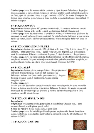 Mod de preparare: Se amestecă făin, cu ouăle şi lapte timp de 2-3 minute. Se prăjesc
împreună ceapa şi carnea tocată. Se pune o hârtie de copt în formă, se toarnă amestecul
de făină, apoi cel cu carne. Se dă la copt 25 minute la 2000 C. Se scoate din cuptor. Se
întinde peste sosul de pizza, brânza şi toate celelalte ingrediente rămase. Se mai lasă 10
minute la cuptor.

67. PIZZA COWBOY
Ingrediente: aluat de pizza, 450 g carne tocată de vită, % cană sos barbecue, cartofi
fierţi (feliaţi), fâşii de ardei verde, % cană sos barbecue, brânză Cheddar rasă
Mod de preparare: Se pune carnea la călit la foc mediu; se îndepărtează grăsimea. Se
amestecă cu sosul barbecue (prima cantitate). Se întinde aluatul în formă, se pun carnea,
feliile de cartofi, ardeii. Se împrăştie sosul rămas, brânza rasă şi se dă la copt circa 10
minute.

68. PIZZA CHICAGO UMPLUTĂ
Ingrediente: aluat de pizza moale, 170 g felii de ardei iute, 170 g felii de cârnat, 225 g
ciuperci, 1 ardei gras verde feliat, 1 ceapă roşie felii, sos de pizza, 225 g mozzarella
rasă, 1 cană ricotta, 1/8 cană condimente de pizza, 2 căţei de usturoi, 1 linguriţă sare
Mod de preparare: Se pune jumătate de aluat în formă. Se întind toate ingredientele de
umplutură amintite. Se pune a doua jumătate de aluat, prinzându-se bine marginile, ca
pentru plăcintă. Se taie ce este în plus. Se dă la copt 45 minute la 1700C.

69. PIZZA ALBĂ
Ingrediente: aluat de pizza, o ceapă feliată, 1 linguriţă usturoi     ^ "v""
mărunţit, 1 lingură ulei de măsline, 225 g amestec de             ^
brânzeturi italiene rase (mozzarella, provolone etc), 1 lingură
busuioc proaspăt tocat, 1 cană ricotta, ^ cană spanac
congelat, opărit                                                           “
Mod de preparare
Se trec prin ulei de măsline ceapa şi usturoiul să se înmoaie puţin. Se pune aluatul în
formă, se întinde amestecul de brânză şi se dă la copt 5 minute. Se scoate, se presară
busuiocul. Se amestcă ceapa cu spanacul şi ricotta. Se întinde compoziţia în tavă,
dându-se încă 10 minute la copt.

70. PIZZA CU SUSUL ÎN JOS
Ingrediente:
Umplutura: 450 g carne de vită/porc tocată, 1 cană brânză Cheddar rasă, 1 cană
mozzarella rasă, sos de pizza, şuncă, ardei
Crusta de “aluat”: 2 ouă, 1 cană lapte, o cană făină
Mod de preparare: Se întind ingredientele pentru umplutură în formă, în ordinea
dorită. Se bat bine ingredientele pentru aluat şi se toarnă peste. Se dă totul la copt 30
minute la 2000C.

71. PIZZA CU CARTOFI


                                             23
 
