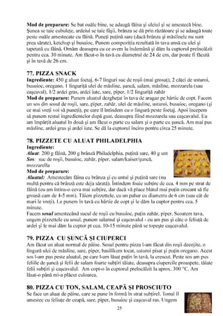 Mod de preparare: Se bat ouăle bine, se adaugă faina şi uleiul şi se amestecă bine.
Şunca se taie cubuleţe, ardeiul se taie fâşii, brânza se dă prin răzătoare şi se adaugă toate
peste ouăle amestecate cu făină. Puneţi puţină sare (dacă brânza şi măslinele nu sunt
prea sărate), ketchup şi busuioc. Punem compoziţia rezultată în tava unsă cu ulei şi
tapetată cu făină. Ornăm deasupra cu ce avem la îndemână şi dăm la cuptorul preîncălzit
pentru cca. 30 minute. Am făcut-o în tavă cu diametrul de 24 de cm, dar poate fi făcută
şi în tavă de 26 cm.

77. PIZZA SNACK
Ingrediente: 450 g aluat foetaj, 6-7 linguri suc de roşii (mai grosuţ), 2 căţei de usturoi,
busuioc, oregano, 1 linguriţă ulei de măsline, şuncă, salam, măsline, mozzarela (sau
caşcaval), 1/2 ardei gras, ardei iute, sare, piper, 1/2 linguriţă zahăr
Mod de preparare: Punem aluatul dezgheţat în tava de aragaz pe hârtie de copt. Facem
un sos din sosul de roşii, sare, piper, zahăr, ulei de măsline, usturoi, busuioc, oregano (şi
ce mai vreţi voi să puneţi), pe care îl întindem cu o lingură peste foetaj. Apoi începem
să punem restul ingredientelor după gust, deasupra fiind mozzarela sau caşcavalul. Eu
am împărţit aluatul în două şi am făcut o parte cu salam şi o parte cu şuncă. Am mai pus
măsline, ardei gras şi ardei iute. Se dă la cuptorul încins pentru circa 25 minute.

78. PIZZETE CU ALUAT PHILADELPHIA
Ingrediente:
Aluat: 200 g făină, 200 g brânză Philadelphia, puţină sare, 40 g unt
Sos: suc de roşii, busuioc, zahăr, piper, salam/kaiser/şuncă,
mozzarella
Mod de preparare:
Aluatul: Amestecăm făina cu brânza şi cu untul şi puţină sare (nu
                                           /V

multă pentru că brânză este deja sărată). întindem foaie subţire de cca. 4 mm pe strat de
făină (eu am întins-o ceva mai subţire, dar dacă vă place blatul mai puţin crocant să fie
groasă cam de 4-5 mm). Tăiem pizzettele, cu un pahar cu diametru de 6 cm (sau cât de
mari le vreţi). Le punem în tavă cu hârtie de copt şi le dăm la cuptor pentru cca. 5
minute.
Facem sosul amestecând sucul de roşii cu busuioc, puţin zahăr, piper. Scoatem tava,
ungem pizzettele cu sosul, punem salamul şi caşcavalul - eu am pus şi câte o feliuţă de
ardei şi le mai dăm la cuptor pt cca. 10-15 minute până se topeşte caşcavalul.

79. PIZZA CU ŞUNCĂ ŞI CIUPERCI
Am făcut un aluat normal de pâine. Sosul pentru pizza l-am făcut din roşii decojite, o
lingură ulei de măsline, sare, piper, basilikum tocat, usturoi pisat şi puţin oregano. Acest
sos l-am pus peste aluatul, pe care l-am lăsat puţin în tavă, la crescut. Peste sos am pus
feliile de şuncă şi felii de salam foarte subţiri tăiate, deasupra ciupercile proaspete, tăiate
felii subţiri şi caşcavalul. Am copt-o în cuptorul preîncălzit la aprox. 300 °C. Am
lăsat-o până mi-a plăcut culoarea.

80. PIZZA CU TON, SALAM, CEAPĂ ŞI PROSCIUTO
Se face un aluat de pâine, care se pune în formă în strat subţirel. Tonul îl
amestec cu feliuţe de ceapă, sare, piper, busuioc şi caşcaval ras. Ungem
                                                25
 