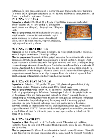 /V

în blender. În timp ce pregătim sosul şi mozzarella, dăm drumul şi la cuptor la maxim
(al meu la 250°C) şi ungem cerculeţele cu sos. Se pune apoi brânză, şuncă, măsline... ce
dorim... şi se lasă la cuptor cca. 10 minute.
87. PIZZA BOGDANA
Ingrediente aluat: 500 g făină, 40 g drojdie proaspătă (eu am pus un pacheţel de
drojdie uscată), 250 ml lapte călduţ, 70 g margarină
topită (eu am pus 3 linguri), 1 linguriţă sare, 2 linguriţe
zahăr
Mod de preparare: Am întins aluatul în tava unsă cu
unt şi l-am dat cu un sos făcut de mine din roşii şi
kapia, amestecat cu ketchup picant. Am adăugat:
kaiser, un soi de şuncă, măsline, ciuperci, ardei gras,
roşii, caşcaval normal şi afumat.

88. PIZZA CU BLAT DE GRIŞ
Ingrediente: 800 g făină, 200 g griş, 2 pacheţele de 7 g de drojdie uscată, 1 lingură de
zahăr, 1 lingură rasă de sare, 650 ml apă călduţă
Mod de preparare: Se amestecă făina, grişul, sarea şi se face o adâncitură în mijlocul
castronului. Drojdia se amestecă cu apa şi zahărul şi se lasă să stea 2-3 minute. După
aceea se toarnă în adâncitura făcută în făină şi se amestecă totul încet cu o lingură. După
ce nu mai merge să amestecăm cu lingura, frământăm aluatul cu mâinile aproximativ 10
minute. Acest aluat, fie îl împărţim în şase bile din care vor ieşi şase pizza rotunde, fie
se întinde tot în tava de la aragaz. Aluatul e bine să stea 15 minute în folie de plastic, la
temperatura camerei, înainte de a-l băga la cuptor. Peste blat se intend legume foliate:
ceapă, ciuperci, ardei coloraţi, măsline verzi, boabe de porumb.

89. PIZZA CU BLAT DE MĂLAI
Ingrediente: 2 dovlecei, 200 g mălai, 50 g unt, 200 g boabe de porumb fiert, 450 g
roşii, tăiate sferturi, 2 linguriţe cimbru uscat, 150 g brânză Cedar
Mod de preparare: Puneţi la fiert 750 ml de apă cu 1 linguriţă de sare. Adăugaţi
dovleceii şi opăriţi-i timp de 1-2 minute. Scoateţi apoi dovleceii din apă şi clătiţi-i sub
jet de apă rece. Când apa fierbe, presaraţi mălaiul „în ploaie”, micşoraţi flacăra şi
fierbeţi timp de 5 minute, amestecând din când în când, până ce compoziţia se îngroaşă
(este fiartă când se desprinde de pe vas). Încorporaţi untul. Amestecaţi puţin şi
mămăliga este gata. Răsturnaţi mămăliga într-o tavă pentru friptură, de mărime
potrivită. Formaţi un strat uniform cu dosul unei linguri umezite cu apă. Preîncălziţi
cuptorul la semnul 6/200°C. Peste stratul de mămăligă puneţi porumbul fiert, dovleceii
şi roşiile tăiate sferturi. Se potriveşte gustul cu sare, piper, cimbru şi brânză rasă. Se
coace 15-20 minute.

90. PIZZA BRATILUCA
Ingrediente blat:1 linguriţă cu vârf de drojdie uscată, 3/4 cană de apă caldă (nu
fierbinte), 2 căni de făină albă, 1/4 cană de făină de porumb, un pic de sare, 2 linguri de
ulei de măsline
Mod de preparare: Drojdia se dizolvă în apă şi se lasă să crească 10 minute. Făina albă
şi cea de porumb se amestecă împreună cu uleiul, sarea, uleiul. Se frământă 5 minute şi
                                             28
 