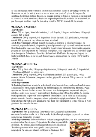 se lasă să crească până ce aluatul îşi dublează volumul. Vasul în care creşte trebuie să
fie uns cu un pic de ulei şi acoperit. Acest aluat este pentru 2 pizza. Se împarte în
jumătate. Se întinde în tava de copt, se înţeapă din loc în loc cu o furculiţă şi se mai lasă
să crească, în tavă 10 minute, după care se pun ingredientele: tot felul de brânzeturi, un
pic de ceapă, măsline, roşii. Se lasă să se coacă la 200°C, timp de 20 de minute.

91.PIZZA TASCHEN
Ingrediente:
Aluat: 200 ml lapte, 50 ml ulei măsline, 1 cub drojdie, 1 lingură zahăr brun, 1 linguriţă
cu sare, 425 g făină
Umplutura: 200 g ciuperci, 4-6 linguri sos picant de roşii, 200 g mozarella, verdeaţă
tocată, 100 g caşcaval ras, salam sau ceva mezeluri
Mod de preparare: Se toacă mărunt mozarella şi mezelul şi se amestecă apoi cu
verdeaţă, caşcavalul răzuit, ciupercile şi sosul picant de roşii. Aluatul l-am frământat şi
lăsat la dospit la cald, apoi l-am împărţit în 6 părţi şi am întins din fiecare câte un pătrat,
pe care am pus umplutură. Se formează triunghiuri, care se pun în tavă cu hârtie de copt
şi se înţeapă de 2-3 ori cu o furculiţă. Se lasa încă 10-15min. Se ung cu o lingură cu
lapte/smântână dulce şi se presară deasupra ceva caşcaval ras. Se coc la 180°C pentru
20 min.

92.PIZZA AFRODITA
Ingrediente:
Aluat: 250 g făină albă, 2 linguriţe drojdie uscată, ^ linguriţă zahăr alb, 2 linguri ulei,
125 ml apă călduţă,1 ou întreg, sare
Umplutură: 200 g ciuperci, 200 g măsline fără sâmburi, 200 g ardei gras, 100 g
morcov, frunze de busuioc , oregano, cimbru, piper alb măcinat, 300 g caşcaval ras, 400
g sos de roşii
Mod de preparare
Se lasă drojdia câteva minute în apă călduţă să se înmoaie împreună cu zaharul şi sarea.
Se adaugă oul bătut, uleiul şi făina. Se frământă până nu se mai lipeşte de mână. Pizza
aceasta am făcut-o de data aceasta fără carne. Am folosit pentru umplutură: ciuperci,
măsline, ardei roşu, morcov, tăiate mărunt. Toate acestea NU au fost călite. Se întinde
blatul peste care se pune un sos de pizza în strat subţire. Eu în sosul de pizza adaug
plante aromate: busuioc, oregano, mărar, puţin cimbru şi piper măcinat. Se presară
umplutura peste blat şi apoi caşcavalul ras, după care se rulează şi se taie felii de 2-3 cm
grosime. Se coace la foc mic.

93. PIZZA BAGHETA
Ingrediente: 350 g aluat pizza (apă+făină+sare), caşcaval răzuit asortat
(mozzarella+edam+cedar de la Hochland), felii salam picant (gen peperoni, un salam
unguresc cu boia iute), oregano
Mod de preparare: Se întinde aluatul în formă dreptunghiulară, cât mai subţire puteţi,
ca atunci când faceţi pizza. Pe jumătate din aluat se pun feliile
de salam. Se presară apoi mult caşcaval deasupra salamului.
Se aduce partea de aluat neacoperită peste partea cu
umplutură. Se taie apoi aluatul pe lăţime în fâşii cam de 2
                                              29
 