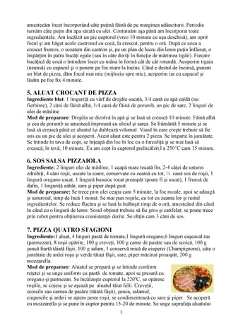 amestecăm încet încorporând câte puţină făină de pe marginea adânciturii. Periodic
turnăm câte puţin din apa sărată cu ulei. Continuăm aşa până am încorporat toate
ingredientele. Am încălzit un pic cuptorul (vreo 10 minute cu uşa deschisă), am oprit
focul şi am băgat acolo castronul cu cocă, la crescut, pentru o oră. După ce coca a
crescut frumos, o scoatem din castron şi, pe un plan de lucru din lemn puţin înfăinat, o
împărţim în patru bucăţi egale (sau în câte doriţi în funcţie de mărimea tigăii). Fiecare
bucăţică de cocă o întindem încet cu mâna în formă cât de cât rotundă. Acoperim tigaia
(neunsă) cu capacul şi o punem pe foc mare la încins. Când e destul de încinsă, punem
un blat de pizza, dăm focul mai mic (mijlociu spre mic), acoperim iar cu capacul şi
lăsăm pe foc fix 4 minute.

5. ALUAT CROCANT DE PIZZA
Ingrediente blat: 1 linguriţă cu vârf de drojdie uscată, 3/4 cană cu apă caldă (nu
fierbinte), 2 căni de făină albă, 1/4 cană de făină de porumb, un pic de sare, 2 linguri de
ulei de măsline
Mod de preparare: Drojdia se dizolvă în apă şi se lasă să crească 10 minute. Făină albă
şi cea de porumb se amestecă împreună cu uleiul şi sarea. Se frământă 5 minute şi se
lasă să crească până ce aluatul îşi dublează volumul. Vasul în care creşte trebuie să fie
uns cu un pic de ulei şi acoperit. Acest alaut este pentru 2 pizza. Se împarte în jumătate.
Se întinde în tava de copt, se înţeapă din loc în loc cu o furculiţă şi se mai lasă să
crească, în tavă, 10 minute. Eu am copt în cuptorul preîncălzit,l a 250°C cam 15 minute.

6. SOS SALSA PIZZAIOLA
Ingrediente: 2 linguri ulei de măsline, 1 ceapă mare tocată fin, 2-4 căţei de usturoi
zdrobiţi, 4 căni roşii, uscate la soare, conservate cu zeamă cu tot, % cană sos de roşii, 1
lingură oregano uscat, 1 lingură busuioc tocat proaspăt (poate fi şi uscat), 1 frunză de
dafin, 1 linguriţă zahăr, sare şi piper după gust.
Mod de preparare: Se trece prin ulei ceapa cam 5 minute, la foc moale, apoi se adaugă
şi usturoiul, timp de încă 1 minut. Se mai pun roşiile, cu tot cu zeama lor şi restul
ingredientelor. Se reduce flacăra şi se lasă la înăbuşit timp de o oră, amestcând din când
în când cu o lingură de lemn. Sosul obţinut trebuie să fie gros şi catifelat; se poate trece
prin robot pentru obţinerea consistenţei dorite. Se obţin cam 3 căni de sos.

7. PIZZA QUATRO STAGIONI
Ingrediente: 1 aluat, 4 linguri pastă de tomate,1 lingură oregano,6 linguri caşcaval ras
(parmezan), 8 roşii opărite, 100 g creveţi, 100 g carne de pasăre sau de scoică, 100 g
şuncă fiartă tăiată fâşii, 100 g salam, 1 conservă mică de ciuperci (Champignons), câte o
jumătate de ardei roşu şi verde tăiaţi fâşii, sare, piper măcinat proaspăt, 200 g
mozzarella.
Mod de preparare: Aluatul se prepară şi se întinde conform
reţetei şi se unge uniform cu pastă de tomate, apoi se presară cu
oregano şi parmezan. Se încălzeşte cuptorul la 2200C, se opăresc
roşiile, se cojesc şi se aşează pe aluatul tăiat felii. Creveţii,
scoicile sau carnea de pasăre (tăiată fâşii), şunca, salamul,
ciupercile şi ardeii se aştern peste roşii, se condimentează cu sare şi piper. Se acoperă
cu mozzarella şi se pune în cuptor pentru 15-20 de minute. Se unge suprafaţa aluatului
                                             3
 