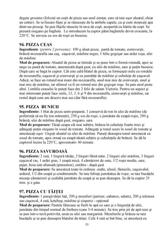 degete grosime (folosiţi un cuţit de pizza sau unul zimţat, care să taie uşor aluatul, chiar
un cutter). Se ia fiecare fâşie şi se răsuceşte de la ambele capete, ca şi cum stoarceţi apa
dintr-un prosop. Se pun fâşiile răsucite în tava de copt, acoperită cu hârtie de copt. Se
presară oregano pe baghete. Le introducem la cuptor până baghetele devin crocante, la
220°C. Se servesc cu sos de roşii cu busuioc.

94. PIZZA CEAS
Ingrediente (pentru 2 persoane): 100 g aluat pizza, pastă de tomate, cremvurşti,
brânză mozzarella sau caş, caşcaval, măsline negre, 1 felie gogoşar sau ardei roşu, ulei
de măsline
Mod de preparare: Aluatul de pizza se întinde şi se pune într-o formă rotundă, apoi se
unge cu pastă de tomate, amestecată după gust, cu ulei de măsline, sare şi puţin busuioc.
După care se bagă în cuptor. Cât este cald blatul de pizza, se formează orele cu rondele
de mozzarella, caşcaval şi crenvurşti şi cu jumătăţi de măsline şi cubuleţe de caşcaval.
Adică, se face un rotund mai mare din mozzarella, unul mai mic de crenvurşti, unul şi
mai mic de măsline, iar ultimul va fi un rotund mic din gogoşar roşu. Se pun unul peste
altul. Limbile ceasului le puteţi face din 2 felii de salam Victoria. Pentru un aspect şi
mai interesant puteţi face orele, 12, 3, 6 şi 9 din mozzarella, crenvurşti şi măsline, iar
restul după cum am descris mai sus (dar fără mozzarella).

95. PIZZA BUNICII
Ingrediente: 1 blat de pizza semi-preparat, 1 conservă de ton în ulei de măsline (de
preferinţă să nu fie ton mărunţit), 250 g sos de roşii, o jumătate de ceapă roşie, 200 g
brânză, ulei de măsline după gust, oregano, sare.
Mod de preparare: Tăiaţi ceapa cât mai subţire, brânza în cubuleţe foarte mici şi
adăugaţi puţin oregano în sosul de tomate. Adăugaţi şi tonul scurs în sosul de tomate şi
amestecaţi uşor. Ungeţi aluatul cu ulei de măsline. Puneţi deasupra tonul amestecat cu
sosul de tomate, apoi ornaţi cu ceapă tăiată subţire şi cubuleţele de brânză. Se dă la
cuptorul încins la 220°C, aproximativ 40 minute.

96. PIZZA SAVUROASĂ
Ingrediente: 2 ouă, 1 lingură tărâţe, 2 linguri făină năut, 2 linguri ulei măsline, 3 linguri
caşcaval ras, 1 ardei gras, 1 ceapă mică, 4 cârnăciori de oaie, 1/2 roşie medie, sare,
piper, boia iute afumată (pimenton), cimbru - după gust
Mod de preparare: Se amestecă toate în ordinea: ouăle, uleiul, făinurile, caşcavalul,
ardeiul, 1/2 din ceapă şi condimentele. Se taie feliuţe jumătatea de roşie, se taie bucăţele
micuţe cârnăciorii şi cealaltă jumătate de ceapă şi se pun deasupra. Se dă la cuptor 25
min. şi e gata.

97. PIZZA CU TĂIŢEI
Ingrediente: 1 pungă tăiţei laţi, 200 g mezeluri (parizer, cabanos, salam), 200 g telemea
sau caşcaval, 4 ouă, ketchup, măsline şi ciuperci - opţional
Mod de preparare: Pastele făinoase se fierb în apă cu sare şi o linguriţă de ulei,
jumătate din timpul normal de fierbere (cam 3-4 minute). Se trec prin jet de apă rece şi
se pun într-o tavă potrivită, unsă cu ulei sau margarină. Mezelurile şi brânza se taie
bucăţele şi se pun deasupra blatului de tăiţei. Cele 4 ouă se bat bine, se amestecă cu
                                             30
 