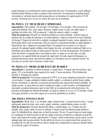puţin ketchup şi se toarnă peste toată compoziţia din tavă. Pe deasupra, se pot adăuga
măsline tăiate feliuţe şi câteva ciuperci (din conservă). Se trasează cu ketchup dungi
orizontale şi verticale peste toată compoziţia şi se introduce la cuptor pentru 25-30
minute. Se poate servi cu un sos clasic de roşii sau cu ketchup.

98. PIZZA CU MUŞCHI DE CĂPRIOARĂ
Ingrediente: 500 g făină, 150 ml apă, 150 ml lapte, 25 g drojdie, 300 g muşchi de
căprioară afumat, ulei, sare, piper, busuioc, salată verde, 4 roşii, un ardei capia, o
jumătate de ardei iute, 200 g caşcaval, 3 căţei de usturoi, zahăr, o ceapă
Mod de preparare: Roşiile se curăţă de pieliţă şi se taie cubuleţe. Ardeiul capia şi
ardeiul iute se curăţă de seminţe şi se toacă mărunt. Ceapa şi usturoiul se taie cubuleţe.
 Se încing 3 linguri de ulei într-o cratiţă, se adaugă legumele tocate, sarea, piperul şi se
fierb până când sosul se îngroaşă. Într-un castron se amestecă drojdia cu apă călduţă, o
linguriţă de sare, zahărul tos şi puţină făină. Se acoperă cu un şervet şi se lasă să
crească. Se adaugă laptele călduţ, două linguri de ulei, se toarnă în mijlocul făinii şi se
frământă totul până rezultă un aluat potrivit de tare. Se lasă să dospească. Se întinde o
foaie din aluat, se aşează într-o tavă dată cu ulei, se unge cu sos de roşii, se rade
caşcaval şi se aşează feliile de muşchi de căprioară. Se rade caşcaval deasupra, se
presară busuiocul uscat, frunzele de salată şi se introduce tava în cuptorul încins. Se
serveşte cu sos de roşii şi busuioc verde tocat.

99. PIZZA CU MERE ŞI BRÂNZĂ DE BURDUF
Ingrediente: 2 pachete cu aluat de pizza, o ceapă mare, 2 linguri ulei de măsline, sare,
piper, 125 g mozzarella (sau caşcaval de vacă), 2 mere acrişoare, 200 g brânză de
burduf, 4 crenguţe de cimbru
Mod de preparare: Se încinge cuptorul la 250°C şi se pune aluatul pe două tăvi (sau pe
o tavă mare). Ceapa, curăţată şi tăiată rondele subţiri, se căleşte în uleiul încins (până
devine sticloasă), se sărează, se presară mozzarella (sau caşcavalul) tăiată cubuleţe. Se
spală merele, se şterg bine (se pot şi curăţa de coajă), se taie în patru, se îndepărtează
seminţele şi partea lemnoasă, apoi se taie felii şi se aşează peste cele două pizze. Se
presară cu bucăţele de brânză de burduf, se bagă la cuptor şi se coc 12-14 minute. Când
sunt gata, pizzele se scot din cuptor şi se servesc presărate cu cimbru.

100. PIZZA TONNO CIUFF
Ingrediente: făină, ulei, 1 ou, drojdie, lapte, brânză rasă, 1 conservă ton în ulei, 1 ceapă
mărişoară, pastă de roşii, sare, curry, piper, măsline, zeamă lămâie, puţin vin alb
Mod de preparare: Se face aluatul din făină, o căniţă lapte, ou, 2 linguri de ulei,
drojdie, sare, puţin zahăr, la care se adaugă 3 linguri mari de brânză uscată sărată şi
rasă. Se frământă bine, după care se lasă la crescut 30 min. În acest timp se toacă ceapa
şi se prăjeşte în uleiul conservei de ton, până ce devine cristalină; se adaugă un praf de
curry, apoi pasta de tomate, aproximativ 5 linguri. Dacă compoziţia e prea seacă, se mai
adaugă apă, dar nu prea multă. Se dă astfel un clocot şi se toarnă tonul din conservă şi
un pahar de vin alb. Se mai dă un clocot, după care compoziţia se pune pe aluatul întins
şi se lasă la cuptor 40 minute.



                                              31
 