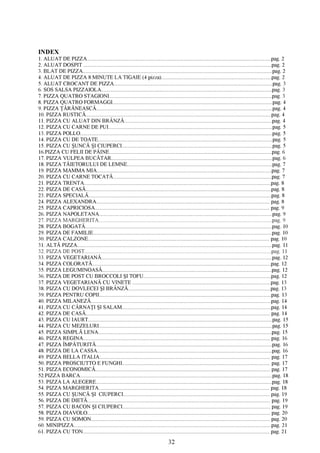 INDEX
1. ALUAT DE PIZZA.................................................................................................................................................pag. 2
2. ALUAT D O SPIT.................................................................................................................................................... pag. 2
3. BLAT DE PIZZA..................................................................................................................................................... pag. 2
4. ALUAT DE PIZZA 8 MINUTE LA TIGAIE (4 pizza)...................................................................................... pag. 2
5. ALUAT CROCANT DE PIZZA.............................................................................................................................pag. 3
6. SOS SALSA PIZZAIOLA...................................................................................................................................... pag. 3
7. PIZZA QUATRO STAGIONI................................................................................................................................pag. 3
8. PIZZA QUATRO FORMAGGI..............................................................................................................................pag. 4
9. PIZZA ŢĂRĂNEASCĂ...........................................................................................................................................pag. 4
10. PIZZA RUSTICĂ..................................................................................................................................................pag. 4
11. PIZZA CU ALUAT DIN BRÂNZĂ.................................................................................................................... pag. 4
12. PIZZA CU CARNE DE PUI................................................................................................................................. pag. 5
13. PIZZA POLLO....................................................................................................................................................... pag. 5
14. PIZZA CU DE TOATE......................................................................................................................................... pag. 5
15. PIZZA CU ŞUNCĂ ŞI CIUPERCI...................................................................................................................... pag. 5
16.PIZZA CU FELII DE PÂINE.............................................................................................................................. pag. 6
17. PIZZA VULPEA BUCĂTAR...............................................................................................................................pag. 6
18. PIZZA TĂIETORULUI DE LEMNE.................................................................................................................. pag. 7
19. PIZZA MAMMA MIA......................................................................................................................................... pag. 7
20. PIZZA CU CARNE TOCATĂ.............................................................................................................................pag. 7
21. PIZZA TRENTA...................................................................................................................................................pag. 8
22. PIZZA DE CASĂ..................................................................................................................................................pag. 8
23. PIZZA SPECIALĂ................................................................................................................................................pag. 8
24. PIZZA ALEXANDRA......................................................................................................................................... pag. 8
25. PIZZA CAPRICIOSA.......................................................................................................................................... pag. 9
26. PIZZA NAPOLETANA........................................................................................................................................ pag. 9
27. PIZZA MARGHERITA........................................................................................................................................ pag. 9
28. PIZZA BOGATĂ................................................................................................................................................... pag. 10
29. PIZZA DE FAMILIE.............................................................................................................................................pag. 10
30. PIZZA CALZONE................................................................................................................................................pag. 10
31. ALTĂ PIZZA......................................................................................................................................................... pag. 11
32. PIZZA DE POST...................................................................................................................................................pag. 11
33. PIZZA VEGETARIANĂ...................................................................................................................................... pag. 12
34. PIZZA COLORATĂ.............................................................................................................................................pag. 12
35. PIZZA LEGUMINOASĂ..................................................................................................................................... pag. 12
36. PIZZA DE POST CU BROCCOLI ŞI TOFU.................................................................................................... pag. 12
37. PIZZA VEGETARIANĂ CU V IN ETE.............................................................................................................pag. 13
38. PIZZA CU DOVLECEI ŞI BRÂNZĂ................................................................................................................pag. 13
39. PIZZA PENTRU COPII....................................................................................................................................... pag. 13
40. PIZZA MILANEZĂ..............................................................................................................................................pag. 14
41. PIZZA CU CÂRNAŢI ŞI SALAM..................................................................................................................... pag. 14
42. PIZZA DE CASĂ..................................................................................................................................................pag. 14
43. PIZZA CU IAURT................................................................................................................................................. pag. 15
44. PIZZA CU MEZELURI........................................................................................................................................ pag. 15
45. PIZZA SIMPLĂ LENA........................................................................................................................................ pag. 15
46. PIZZA REGINA.................................................................................................................................................... pag. 16
47. PIZZA ÎMPĂTURITĂ.......................................................................................................................................... pag. 16
48. PIZZA DE LA CASSA......................................................................................................................................... pag. 16
49. PIZZA BELLA ITALIA....................................................................................................................................... pag. 17
50. PIZZA PROSCIUTTO E FUNGHI..................................................................................................................... pag. 17
51. PIZZA ECONOMICĂ.......................................................................................................................................... pag. 17
52.PIZZA BARCA..................................................................................................................................................... pag. 18
53. PIZZA LA ALEGERE...........................................................................................................................................pag. 18
54. PIZZA MARGHERITA....................................................................................................................................... pag. 18
55. PIZZA CU ŞUNCĂ ŞI CIUPERCI.................................................................................................................... pag. 19
56. PIZZA DE DIETĂ................................................................................................................................................. pag. 19
57. PIZZA CU BACON ŞI CIUPERCI..................................................................................................................... pag. 19
58. PIZZA DIAVOLO.................................................................................................................................................pag. 20
59. PIZZA CU SOMON..............................................................................................................................................pag. 20
60. MINIPIZZA.......................................................................................................................................................... pag. 21
61. PIZZA CU TON................................................................................................................................................... pag. 21

                                                                                           32
 
