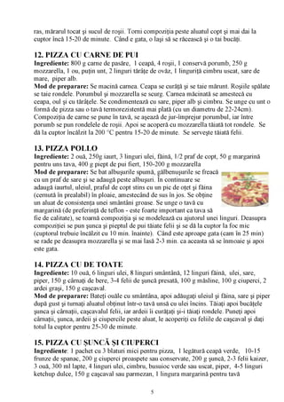ras, mărarul tocat şi sucul de roşii. Torni compoziţia peste aluatul copt şi mai dai la
cuptor încă 15-20 de minute. Când e gata, o laşi să se răcească şi o tai bucăţi.

12. PIZZA CU CARNE DE PUI
Ingrediente: 800 g carne de pasăre, 1 ceapă, 4 roşii, 1 conservă porumb, 250 g
mozzarella, 1 ou, puţin unt, 2 linguri tărâţe de ovăz, 1 linguriţă cimbru uscat, sare de
mare, piper alb.
Mod de preparare: Se macină carnea. Ceapa se curăţă şi se taie mărunt. Roşiile spălate
se taie rondele. Porumbul şi mozzarella se scurg. Carnea măcinată se amestecă cu
ceapa, oul şi cu tărâţele. Se condimentează cu sare, piper alb şi cimbru. Se unge cu unt o
formă de pizza sau o tavă termorezistentă mai plată (cu un diametru de 22-24cm).
Compoziţia de carne se pune în tavă, se aşează de jur-împrejur porumbul, iar între
porumb se pun rondelele de roşii. Apoi se acoperă cu mozzarella tăiată tot rondele. Se
dă la cuptor încălzit la 200 °C pentru 15-20 de minute. Se serveşte tăiată felii.

13. PIZZA POLLO
Ingrediente: 2 ouă, 250g iaurt, 3 linguri ulei, făină, 1/2 praf de copt, 50 g margarină
pentru uns tava, 400 g piept de pui fiert, 150-200 g mozzarella
Mod de preparare: Se bat albuşurile spumă, gălbenuşurile se freacă
                                                  /V

cu un praf de sare şi se adaugă peste albuşuri. În continuare se
adaugă iaurtul, uleiul, praful de copt stins cu un pic de oţet şi făina
(cernută în prealabil) în ploaie, amestecând de sus în jos. Se obţine
un aluat de consistenţa unei smântâni groase. Se unge o tavă cu
margarină (de preferinţă de teflon - este foarte important ca tava să
fie de calitate), se toarnă compoziţia şi se modelează cu ajutorul unei linguri. Deasupra
compoziţiei se pun şunca şi pieptul de pui tăiate felii şi se dă la cuptor la foc mic
(cuptorul trebuie încălzit cu 10 min. înainte). Când este aproape gata (cam în 25 min)
se rade pe deasupra mozzarella şi se mai lasă 2-3 min. ca aceasta să se înmoaie şi apoi
este gata.

14. PIZZA CU DE TOATE
Ingrediente: 10 ouă, 6 linguri ulei, 8 linguri smântână, 12 linguri făină, ulei, sare,
piper, 150 g cârnaţi de bere, 3-4 felii de şuncă presată, 100 g măsline, 100 g ciuperci, 2
ardei graşi, 150 g caşcaval.
Mod de preparare: Bateţi ouăle cu smântâna, apoi adăugaţi uleiul şi făina, sare şi piper
după gust şi turnaţi aluatul obţinut într-o tavă unsă cu ulei încins. Tăiaţi apoi bucăţele
şunca şi cârnaţii, caşcavalul felii, iar ardeii îi curăţaţi şi-i tăiaţi rondele. Puneţi apoi
cârnaţii, şunca, ardeii şi ciupercile peste aluat, le acoperiţi cu feliile de caşcaval şi daţi
totul la cuptor pentru 25-30 de minute.

15. PIZZA CU ŞUNCĂ ŞI CIUPERCI
Ingrediente: 1 pachet cu 3 blaturi mici pentru pizza, 1 legătură ceapă verde, 10-15
frunze de spanac, 200 g ciuperci proaspete sau conservate, 200 g şuncă, 2-3 felii kaizer,
3 ouă, 300 ml lapte, 4 linguri ulei, cimbru, busuioc verde sau uscat, piper, 4-5 linguri
ketchup dulce, 150 g caşcaval sau parmezan, 1 lingura margarină pentru tavă

                                              5
 