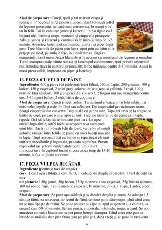 Mod de preparare: Cureţi, speli şi tai mărunt ceapa şi
spanacul. Procedezi la fel pentru ciuperci, dacă foloseşti astfel
de legume proaspete, iar dacă sunt conservate, le scurgi şi le
tai în felii. Tai în cubuleţe şunca şi kaizerul. Într-o tigaie cu 1
lingură ulei, înăbuşi ceapa, spanacul şi ciupercile proaspete.
Adaugi şunca şi kaizerul şi continui să le înăbuşi timp de 1-2
minute. Amesteci ketchupul cu busuioc, cimbru şi piper după
gust. Treci blaturile de pizza prin lapte, apoi prin ou bătut şi le
prăjeşti pe rând, pe ambele feţe, în uleiul rămas. Ungi cu
margarină o tavă mare. Aşezi blaturile şi le acoperi cu amestecul de legume şi mezeluri.
Torni deasupra ouăle bătute rămase şi ketchupul condimentat, apoi presari caşcavalul
ras. Introduci tava în cuptorul preîncălzit, la foc mijlociu, pentru 5-10 minute. Aduci la
masă pizza caldă, împreună cu piper şi ketchup.

16. PIZZA CU FELII DE PÂINE
Ingrediente: 400 g pâine (de preferinţă toast feliat), 300 ml lapte, 200 g salam, 100 g
kaizer, 150 g caşcaval, 2 ardei graşi coloraţi diferit (roşu şi galben), 2 roşii, 100 g
măsline fără sâmburi, 100 g ciuperci din conservă, 2 linguri unt sau margarină pentru
uns, 3-4 linguri bulion, 2 ouă, hârtie de copt, sare
Mod de preparare: Cureţi şi speli ardeii. Tai salamul şi kaizerul în felii subţiri, iar
măslinele, roşiile şi ardeii în fâşii sau cubuleţe. Dai caşcavalul pe răzătoarea mare.
Scurgi ciupercile din conservă. Baţi ouăle cu puţină sare. Tapetezi tava de la aragaz cu
hârtie de copt, pe care o ungi apoi cu unt. Treci pe rând feliile de pâine prin lapte,
repede, fără să le laşi să se înmoaie prea tare. Le aşezi
unele lângă altele, astfel încât să acopere tava asemenea
unui blat. Dacă nu foloseşti felii de toast, va trebui să umpli
golurile rămase între feliile de pâine cu mici bucăţi umezite
în lapte. Ungi aşa-zisul blat cu bulion şi repartizezi cât mai
uniform mezelurile şi legumele, pe toată suprafaţa. Presari
caşcavalul ras şi torni ouăle bătute peste umplutură.
Introduci tava în cuptorul încins şi coci pizza timp de 15-20
minute, la foc mijlociu spre iute.

17. PIZZA VULPEA BUCĂTAR
Ingrediente (pentru o tavă de aragaz)
coca: 1 cană apă călduţă, 2 căni făină, 1 cubuleţ de drojdie proaspătă, 1 vârf de cuţit cu
sare
umplutură: 150g şuncă, 50g bacon, 150g mozzarela sau caşcaval, 25g brânză telemea,
100 ml sos de roşii, 1 cutie mică de ciuperci, 10 măsline, 2 ouă, 1 roşie, 1 ardei, piper,
oregano
Mod de preparare: Se pune apa călduţă şi se dizolvă drojdia şi sarea. Se adaugă 1,5
căni de făină, se amestecă, iar restul de făină se pune puţin câte puţin, până când coca
nu se mai lipeşte de mâini. Se pune undeva sus (pe dulapul suspendat), la căldură, să
crească cam 60-90 minute. Se taie şunca, ciupercile, măslinele, roşia, ardeiul. Se pot
amesteca cu ouăle bătute sau se pot pune întregi deasupra. Când coca este gata se
întinde cu mâinile date prin făină (sau pe planşetă, dacă vreţi) şi se pune în tava dată
                                             6
 