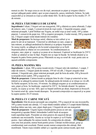 numai cu ulei. Se unge coca cu sos de roşii, amestecat cu piper şi oregano (dacă e
acrişor adăugaţi puţin zahăr), apoi se pun ciupercile, şunca, măslinele, brânza. Se rade
caşcavalul şi se ornează cu roşie şi ardei tăiate felii. Se dă la cuptor la foc mediu 25-35
de minute.

18. PIZZA TĂIETORULUI DE LEMNE
Ingrediente: 1 aluat, 2 linguri unt sau margarină, 100 g slănină cu carne afumată, 2 căţei
de usturoi, sare, 1 ceapă, 1 conservă mică de roşii cojite, 1 linguriţă oregano, piper
măcinat proaspăt, 1 praf Delikat sau Vegeta, un ardei roşu şi unul verde, 100 g salam
piperat, 1 conservă de peşte ton, 100 g ciuperci proaspete, 4 ardei muraţi, 200 g caşcaval
ras, 2 linguri ceapă verde tăiată mărunt (în rondele)
Mod de preparare: Se încinge untul, slănina se taie cuburi şi se
pune în unt să se topească. Usturoiul se zdrobeşte cu sare, ceapa se
taie mărunt, se adăugă amândouă la slănină şi se prăjesc împreună.
Se scurg roşiile, se adăugă şi ele la restul compoziţiei şi se fierb       ^ '        ^
împreună până se obţine un sos consistent. Se condimentează cu
oregano, sare, piper şi vegeta şi se pune să se răcească. Cuptorul se încălzeşte la 220°C.
Ardeii şi salamul se taie în fâşii. Peştele ton se rupe în bucăţi. Se întinde aluatul şi se
împarte în patru forme pentru pizza. Plăcintele se ung cu sosul de roşii, peste care se
aşează celelalte componente.

19. PIZZA MAMMA MIA
Ingrediente: 1 aluat, 300 g carne tocată mixtă, 2 linguri ulei (de măsline), 1 ceapă, 2
căţei de usturoi, 3 linguri pastă de tomate, 150 ml vin alb, 2 linguri oregano tăiat
mărunt, 1 linguriţă sare, piper măcinat proaspăt, praf de boia de ardei, 400 g broccoli
(conopidă mică) opărit, 200 g caşcaval ras
Mod de preparare: Carnea tocată se prăjeşte bine în ulei. Ceapa şi usturoiul se taie
mărunt şi se adaugă la carnea tocată. Se adaugă pasta de tomate şi se stinge cu vin alb.
Se fierbe acoperit, la foc mic, 10 minute. Se adaugă oregano şi se condimentează cu
sare, piper şi boia. Se încălzeşte cuptorul la 220°C. Se întinde aluatul. Se opăresc
roşiile, se cojesc şi se taie felii, apoi se împart uniform pe aluat, împreună cu broccoli.
Se toarnă sosul de carne tocată deasupra. Se presară compoziţia cu caşcaval şi se pune
la cuptor pentru 20-25 minute.

20. PIZZA CU CARNE TOCATĂ
Ingrediente: blat de pizza (proaspăt sau congelat), 150 g caşcaval ras sau mozzarella,
100 g carne tocată sau cârnaţi, 1/2 roşie tăiată rondele subţiri,1/2 ceapă tăiată fideluţă,
ketchup dulce sau iute, sare, piper după gust, 1 lingură de unt sau margarină
Mod de preparare: Ungem tigaia rotundă pentru pizza cu unt sau
margarină şi aşezăm blatul, întinzându-l astfel încât să acopere
toată suprafaţa tigăii. Presarăm un strat generos de caşcaval dat pe
razătoare sau mozzarella. Acesta se va topi în cuptor şi va fi foarte
gustos. Apoi adăugăm fie carnea tocată, fie compoziţia de cârnaţi,
care este mai picantă, numai bună pentru pizza. Cârnaţii moldoveneşti, groşi şi
condimentaţi sunt excelenţi. Putem scoate numai compoziţia din cârnaţi, fără
membrană. Tăiem roşia rondele subţiri şi o aşezăm peste carnea tocată, apoi mai
                                              7
 