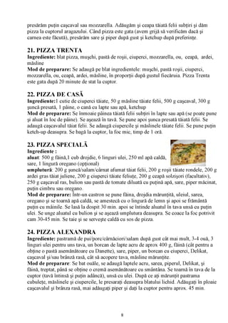 presărăm puţin caşcaval sau mozzarella. Adăugăm şi ceapa tăiată felii subţiri şi dăm
pizza la cuptorul aragazului. Când pizza este gata (avem grijă să verificăm dacă şi
carnea este făcută), presărăm sare şi piper după gust şi ketchup după preferinţe.

21. PIZZA TRENTA
Ingrediente: blat pizza, muşchi, pastă de roşii, ciuperci, mozzarella, ou, ceapă, ardei,
măsline
Mod de preparare: Se adaugă pe blat ingredientele: muşchi, pastă roşii, ciuperci,
mozzarella, ou, ceapă, ardei, măsline, în proporţii după gustul fiecăruia. Pizza Trenta
este gata după 20 minute de stat la cuptor.

22. PIZZA DE CASĂ
Ingrediente: 1 cutie de ciuperci tăiate, 50 g măsline tăiate felii, 500 g caşcaval, 300 g
şuncă presată, 1 pâine, o cană cu lapte sau apă, ketchup
Mod de preparare: Se înmoaie pâinea tăiată felii subţiri în lapte sau apă (se poate pune
şi aluat în loc de pâine). Se aşează în tavă. Se pune apoi şunca presată tăiată felii. Se
adaugă caşcavalul tăiat felii. Se adaugă ciupercile şi măslinele tăiate felii. Se pune puţin
ketch-up deasupra. Se bagă la cuptor, la foc mic, timp de 1 oră.

23. PIZZA SPECIALĂ
Ingrediente :
aluat: 500 g făină,1 cub drojdie, 6 linguri ulei, 250 ml apă ca
sare, 1 lingură oregano (opţional)
umplutură: 200 g şuncă/salam/cârnat afumat tăiat felii, 200 g roşii tăiate rondele, 200 g
ardei gras tăiat juliene, 200 g ciuperci tăiate feliuţe, 200 g ceapă solzişori (facultativ),
250 g caşcaval ras, bulion sau pastă de tomate diluată cu puţină apă, sare, piper măcinat,
puţin cimbru sau oregano.
Mod de preparare: Într-un castron se pune făina, drojdia mărunţită, uleiul, sarea,
oregano şi se toarnă apă caldă, se amestecă cu o lingură de lemn şi apoi se frământă
puţin cu mâinile. Se lasă la dospit 30 min. apoi se întinde aluatul în tava unsă cu puţin
ulei. Se unge aluatul cu bulion şi se aşează umplutura deasupra. Se coace la foc potrivit
cam 30-45 min. Se taie şi se serveşte caldă cu sos de pizza.

24. PIZZA ALEXANDRA
Ingrediente: pastramă de pui/porc/cârnăciori/salam după gust cât mai mult, 3-4 ouă, 3
linguri ulei pentru uns tava, un borcan de lapte acru de aprox 400 g, făină (cât pentru a
obţine o pastă asemănătoare cu Danette), sare, piper, un borcan cu ciuperci, Delikat,
caşcaval şi/sau brânză rasă, cât să acopere tava, măsline mărunţite.
Mod de preparare: Se bat ouăle, se adaugă laptele acru, sarea, piperul, Delikat, şi
făină, treptat, până se obţine o cremă asemănătoare cu smântâna. Se toarnă în tava de la
cuptor (tavă întinsă şi puţin adâncă), unsă cu ulei. După ce aţi mărunţit pastrama
cubuleţe, măslinele şi ciupercile, le presaraţi deasupra blatului lichid. Adăugaţi în ploaie
caşcavalul şi brânza rasă, mai adăugaţi piper şi daţi la cuptor pentru aprox. 45 min.




                                             8
 