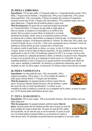 25. PIZZA CAPRICIOSA
Ingrediente: 150 ml apă caldă, 1/2 linguriţă zahăr tos, 1 linguriţă drojdie uscată, 250 g
făină, 3 linguri ulei de măsline, 1 linguriţă sare, 500 g roşii coapte bine, 250 g şuncă
fiartă tăiată felii, 100 g mozzarella, 4 fileuri de sardele din conservă, 8 anghinare
(miezul) conservate în ulei, 4 linguri ulei (de măsline), 150 g măsline negre, sare sau
piper după gust, 1 lingură ulei de măsline pentru a unge tava.
Mod de preparare: Se pune într-un castronel drojdia amestecată
cu 1 lingură de făină, 3-4 linguri de apă caldă şi zahăr până se
face ca o pastă, se acoperă şi se lasă până se se umflă şi face
spumă. Într-un castron se pune făina, în mijlocul ei se toarnă
amestecul de drojdie, uleiul, sarea şi se amestecă, pentru a forma
un aluat moale şi elastic; dacă trebuie se adaugă şi restul de apă. Se frământă bine, se
lasă deoparte acoperit, să dospească mărindu-şi volumul. Se obţin cam 500 g aluat, care
se lasă la frigider de pe o zi pe alta. Când vrem să preparăm pizza, întindem o foaie de
mărimea şi forma dorită, pe care o punem într-o formă unsă.
Se opăresc roşiile în apă fiartă, se răcesc, se cojesc, se taie în 4 felii şi se taie în fâşii de­
a lungul. Şunca se taie în fâşii de lăţimea degetului. Se taie sardelele în bucăţi mici,
anghinarele se taie în 4 felii. Se încălzeşte cuptorul la 220°C şi se unge o tavă cu ulei.
Se pune aluatul pe o planşetă presărară cu făină, se întinde şi se pune în tavă. Marginile
se trag în sus pe pereţii tăvii şi se împunge în multe locuri cu o furculiţă. Se unge
suprafaţa aluatului cu ulei (2 linguri) şi se aşează uniform mozzarella rasă, fâşiile de
roşii, şunca, sardelele şi măslinele. Se sărează şi se piperează compoziţia, apoi se
stropeşte cu ulei. Se dă la cuptor, se lasă acolo 25 minute, timp în care devine crocantă.

26. PIZZA NAPOLETANA
Ingrediente: sos din pulpă de roşii, 100 g mozzarella, 100 g
ciuperci proaspete, 100 g şuncă, 1 ou, 50 g rondele de măsline, 2
ardei graşi coloraţi diferit, 2-3 linguri ulei de măsline
Mod de preparare: Se prepară aluatul conform reţetei blat de
pizza. Se pun pe rând pe aluatul de pizza, ulei de măsline, o parte
din sucul de roşii şi restul ingredientelor. La sfârşit se pun
rondelele de ardei şi măsline şi restul de sos şi neapărat oul în centru; se pune la cuptor
cca. 20-30 minute până când brânza devine aurie.

27. PIZZA MARGHERITA
Ingrediente: 500 g roşii coapte, 400 g mozzarella, busuioc, ulei de măsline, sare sau
piper după gust
Mod de preparare: Se prepară aluatul conform reţetei blat de
pizza. Se pune puţin ulei de măsline pe blat, apoi se pune un strat de
roşii curăţate de coajă şi tăiate felii. Se pune un strat de felii subţiri
de mozzarella, iar un strat de roşii şi iar mozzarella. Se pune la copt
cca. 20 minute până se topeşte brânza şi se amestecă cu roşiile şi
totul devine auriu. Pe deasupra se presară busuioc proaspăt şi se serveşte caldă.




                                                9
 