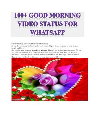 Good Morning Video Download For Whatsapp.
Every day when day start its time to wish a Very Happy Good Morning to your friends,
family and love.
Are you looking for good morning whatsapp videos ? you landed in perfect page. We have
special collection over 100 Good Morning wish videos just for you. You can directly
download it from below and share it on Whatsapp Status, As Whatsapp 30 Sec status or
Share it over Facebook post to share to your facebook world.
 
