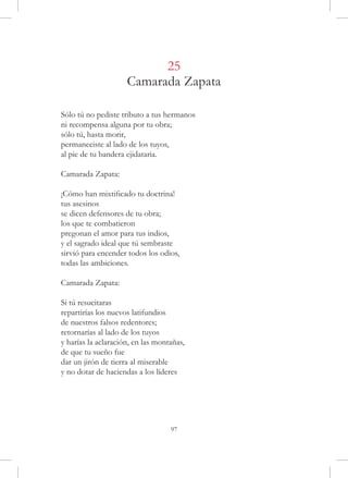 25
                     Camarada Zapata

Sólo tú no pediste tributo a tus hermanos
ni recompensa alguna por tu obra;
sólo tú, hasta morir,
permaneciste al lado de los tuyos,
al pie de tu bandera ejidataria.

Camarada Zapata:

¡Cómo han mixtificado tu doctrina!
tus asesinos
se dicen defensores de tu obra;
los que te combatieron
pregonan el amor para tus indios,
y el sagrado ideal que tú sembraste
sirvió para encender todos los odios,
todas las ambiciones.

Camarada Zapata:

Si tú resucitaras
repartirías los nuevos latifundios
de nuestros falsos redentores;
retornarías al lado de los tuyos
y harías la aclaración, en las montañas,
de que tu sueño fue
dar un jirón de tierra al miserable
y no dotar de haciendas a los líderes




                                   97
 