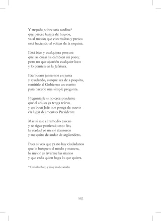 Y trepado sobre una sardina*
que parece barata de huesos,
va al mesón que con multas y presos
está haciendo al voltiar de la esquina.

Está bien y cualquiera procura
que las cosas ya cambien un poco;
pero no que ajuarién cualquier loco
y lo planten en la Jefatura.

Era bueno juntarnos en junta
y ayudando, aunque sea de a poquito,
remitirle al Gobierno un escrito
para hacerle una simple pregunta.

Preguntarle si no cree prudente
que el abuso ya tenga relevo
y un buen Jefe nos ponga de nuevo
en lugar del mentao Presidente.

Mas si sale el remedio casero
y se sigue poniendo esto feo,
la verdad yo mejor clausureo
y me quito de andar de argüendero.

Pues si veo que ya no hay ciudadanos
que le busquen el modo y manera,
lo mejor es lavarme las manos
y que cada quien haga lo que quiera.

* Caballo flaco y muy mal comido




                                   102
 