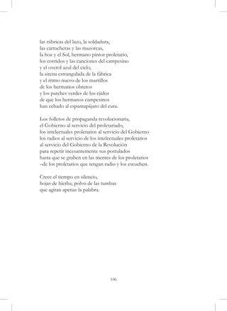 las rúbricas del lazo, la soldadura,
las cartucheras y las mazorcas,
la hoz y el Sol, hermano pintor proletario,
los corridos y las canciones del campesino
y el overol azul del cielo,
la sirena estrangulada de la fábrica
y el ritmo nuevo de los martillos
de los hermanos obreros
y los parches verdes de los ejidos
de que los hermanos campesinos
han echado al espantapájaro del cura.

Los folletos de propaganda revolucionaria,
el Gobierno al servicio del proletariado,
los intelectuales proletarios al servicio del Gobierno
los radios al servicio de los intelectuales proletarios
al servicio del Gobierno de la Revolución
para repetir incesantemente sus postulados
hasta que se graben en las mentes de los proletarios
–de los proletarios que tengan radio y los escuchen.

Crece el tiempo en silencio,
hojas de hierba, polvo de las tumbas
que agitan apenas la palabra.




                                   106
 