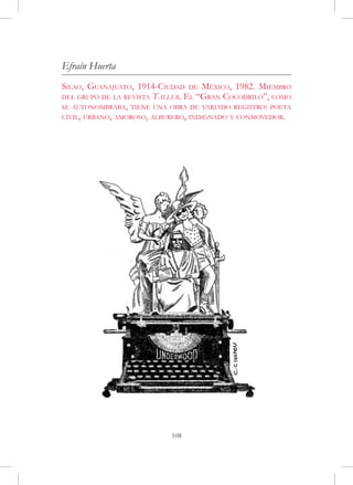 Efraín Huerta
Silao, Guanajuato, 1914-Ciudad de México, 1982. Miembro
del grupo de la revista Taller. El “Gran Cocodrilo”, como
se autonombraba, tiene una obra de variado registro: poeta
civil, urbano, amoroso, alburero, indignado y conmovedor.




                           108
 