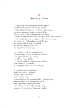 28
                      Avenida Juárez

Uno pierde los días, la fuerza y el amor a la patria,
el cálido amor a la mujer cálidamente amada,
la voluntad de vivir, el sueño y el derecho a la ternura;
uno va por ahí, antorcha, paz, luminoso deseo,
deseos ocultos, lleno de locura y descubrimientos,
y uno no sabe nada, porque está dicho que uno no debe saber nada
como si las palabras fuesen los pasos muertos del hambre,
o el golpear en el oído de la espesa ola del vicio
o el brillo funeral de los fríos mármoles
o la desnudez angustiosa del árbol
o la inquietud sedosa del agua...

Hay en el aire un río de cristales y llamas,
un mar de voces huecas, un gemir de barbarie,
cosas y pensamientos que hieren;
hay el breve rumor del alba
y el grito de agonía de una noche, otra noche,
todas las noches del mundo
en el crispante vaho de las bocas amargas.

Se camina como entre cipreses,
bajo la larga sombra del miedo,
siempre al pie de la muerte.
Y uno no sabe nada,
porque está dicho que uno debe callar y no saber nada,
porque todo lo que se dice parecen órdenes,
ruegos, perdones, súplicas, consignas.
Uno debe ignorar la mirada de compasión,
caminar por esa selva con el paso del hombre



                                 109
 