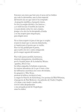 Entonces uno tiene que huir ante el acoso de los búfalos
que todo lo derrumban, ante la furia imperial
del becerro de oro que todo lo ha comprado
–la pequeña república, el pequeño tirano,
los ríos, la energía eléctrica y los bancos–,
y es inútil invocar el nombre de Lincoln
y es por demás volver los ojos a Juárez,
porque a los dos los ha decapitado el hacha
y no hay respeto para ninguna paz,
para ningún amor.

No se tiene respeto ni para el aire que se respira
ni para la mujer que se ama tan dulcemente,
ni siquiera para el poema que se escribe.
Pues no hay piedad para la patria,
que es polvo de oro y carne enriquecida
por la sangre sagrada del martirio.

Pues todo parece perdido, hermanos,
mientras amargamente, triunfalmente,
por la Avenida Juárez de la ciudad de México
–perdón, México City–
las tribus espigadas, la barbarie en persona,
los turistas adoradores de Lo que el viento se llevó
las millonarias neuróticas cien veces divorciadas,
los gángsters y Miss Texas,
pisotean la belleza, envilecen el arte,
se tragan la Oración de Gettysburg y los poemas de Walt Whitman,
el pasaporte de Paul Robeson y las películas de Charles Chaplin,
y lo dejan a uno tirado a media calle,
con los oídos despedazados
y una arrugada postal de Chapultepec
entre los dedos.




                                   112
 