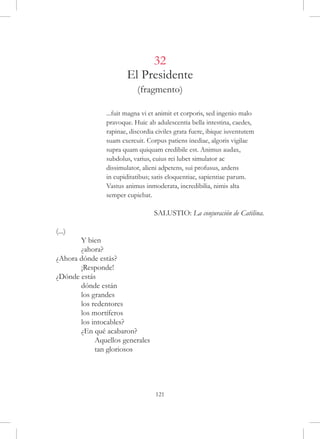 32
                       El Presidente
                           (fragmento)

		              ...fuit magna vi et animit et corporis, sed ingenio malo
		              pravoque. Huic ab adulescentia bella intestina, caedes,
		              rapinae, discordia civiles grata fuere, ibique iuventutem
		              suam exercuit. Corpus patiens inediae, algoris vigilae
		              supra quam quiquam credibile est. Animus audax,
		              subdolus, varius, cuius rei lubet simulator ac
		              dissimulator, alieni adpetens, sui profusus, ardens
		              in cupiditatibus; satis eloquentiae, sapientiae parum.
		              Vastus animus inmoderata, incredibilia, nimis alta
		              semper cupiebat.

                                  SALUSTIO: La conjuración de Catilina.

(...)
	      Y bien
	      ¿ahora?
¿Ahora dónde estás?
	      ¡Responde!
¿Dónde estás
	      dónde están
	      los grandes
	      los redentores
	      los mortíferos
	      los intocables?
	      ¿En qué acabaron?
	           Aquellos generales
	           tan gloriosos




                                  121
 