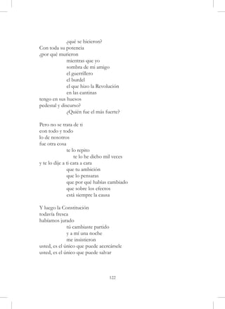¿qué se hicieron?
Con toda su potencia
¿por qué murieron
	             mientras que yo
	             sombra de mi amigo
	             el guerrillero
	             el burdel
	             el que hizo la Revolución
	             en las cantinas
tengo en sus huesos
pedestal y discurso?
	             ¿Quién fue el más fuerte?

Pero no se trata de ti
con todo y todo
lo de nosotros
fue otra cosa
	              te lo repito
	                  te lo he dicho mil veces
y te lo dije a ti cara a cara
	              que tu ambición
	              que lo pensaras
	              que por qué habías cambiado
	              que sobre los efectos
	              está siempre la causa

Y luego la Constitución
todavía fresca
habíamos jurado
	             tú cambiaste partido
	             y a mí una noche
	             me insistieron
usted, es el único que puede acercársele
usted, es el único que puede salvar



                                  122
 