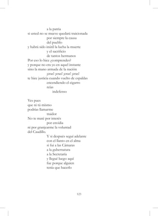 a la patria
si usted no se mueve quedará traicionada
	              por siempre la causa
	              del pueblo
y habrá sido inútil la lucha la muerte
	              y el sacrificio
	              de tantos hermanos
Por eso lo hice ¿comprendes?
y porque no era yo en aquel instante
sino la mano armada de la nación
	              ¡cras! ¡cras! ¡cras! ¡cras!
te hice justicia cuando vuelto de espaldas
	              encendiendo el cigarro
	              reías
	                   indefenso

Ves pues
que ni tú mismo
podrías llamarme
	             traidor
No te maté por interés
	             por envidia
ni por granjearme la voluntad
del Caudillo.
	             Y si después seguí adelante
	             con el llanto en el alma
	             si fui a las Cámaras
	             a la gubernatura
	             a la Secretaría
	             y llegué luego aquí
	             fue porque alguien
	             tenía que hacerlo




                                  123
 