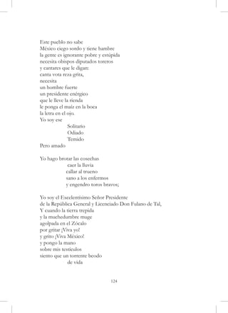 Este pueblo no sabe
México ciego sordo y tiene hambre
la gente es ignorante pobre y estúpida
necesita obispos diputados toreros
y cantares que le digan:
canta vota reza grita,
necesita
un hombre fuerte
un presidente enérgico
que le lleve la rienda
le ponga el maíz en la boca
la letra en el ojo.
Yo soy ese
	              Solitario
	              Odiado
	              Temido
Pero amado

Yo hago brotar las cosechas
	           caer la lluvia
	          callar al trueno
	          sano a los enfermos
	          y engendro toros bravos;

Yo soy el Excelentísimo Señor Presidente
de la República General y Licenciado Don Fulano de Tal,
Y cuando la tierra trepida
y la muchedumbre muge
agolpada en el Zócalo
por gritar ¡Viva yo!
y grito ¡Viva México!
y pongo la mano
sobre mis testículos
siento que un torrente beodo
	             de vida


                                 124
 
