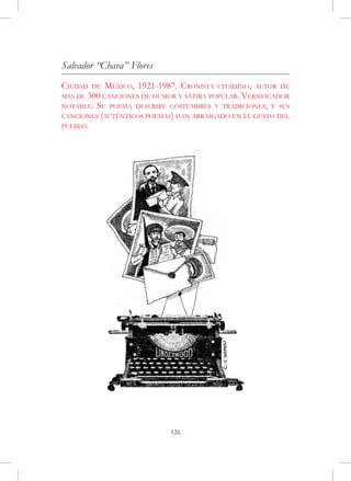 Salvador “Chava” Flores
Ciudad de México, 1921-1987. Cronista citadino, autor de
más de 300 canciones de humor y sátira popular. Versificador
notable. Su poesía describe costumbres y tradiciones, y sus
canciones (auténticos poemas) han arraigado en el gusto del
pueblo.




                            126
 