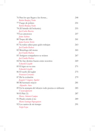 76 Para los que llegan a las fiestas...	                  248
  Rubén Bonifaz Nuño
77 Fuego de pobres	                                       251
  Rubén Bonifaz Nuño
78 (El brindis del bohemio)	                              255
  José Carlos Becerra
79 Los amorosos	                                          257
  Jaime Sabines
80 Toque del alba	                                        261
  Jaime García Terrés
81 Ya todos saben para quién trabajan	                    263
  José Emilio Pacheco
82 Monólogo del mono	                                     265
  José Emilio Pacheco
83 Antiguos compañeros se reúnen	                         267
  José Emilio Pacheco
84 No hay destino bueno entre nosotros	                   269
  Eduardo Lizalde
85 El tigre en su casa	                                   271
  Eduardo Lizalde
86 El sueño del juglar	                                   275
  Francisco Cervantes
87 De la evolución	                                       279
  Joaquín Vázquez Aguilar
88 Mi hermano mayor	                                      281
  Alejandro Aura
89 En la anarquía del silencio todo poema es militante	   285
  Vicente Quirarte
90 El País (1)	                                           287
  Marco Antonio Campos
91 Pirado estaría si no	                                  289
  Mario Santiago Papasquiaro
92 Los santos de mi tiempo	                               291
  Sergio Loya
 