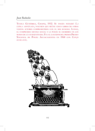 Juan Bañuelos
Tuxtla Gutiérrez, Chiapas, 1932. Su poesía integró La
espiga amotinada, volumen que reúne cinco libros de otros
tantos autores comprometidos con el ser humano. Luego,
el compromiso devino social y la poesía se escribiría en los
muros de la ciudad sitiada.Fue el ganador del primer Premio
Nacional    de   Poesía Aguascalientes en 1968 con Espejo
humeante.




                              132
 