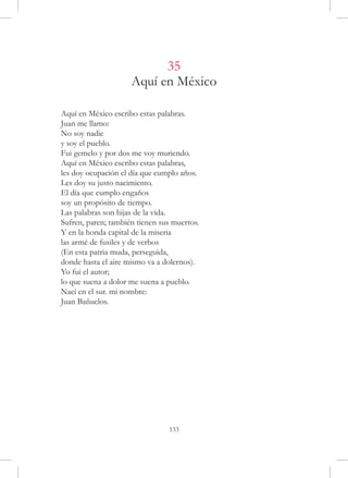 35
                     Aquí en México

Aquí en México escribo estas palabras.
Juan me llamo:
No soy nadie
y soy el pueblo.
Fui gemelo y por dos me voy muriendo.
Aquí en México escribo estas palabras,
les doy ocupación el día que cumplo años.
Les doy su justo nacimiento.
El día que cumplo engaños
soy un propósito de tiempo.
Las palabras son hijas de la vida.
Sufren, paren; también tienen sus muertos.
Y en la honda capital de la miseria
las armé de fusiles y de verbos
(En esta patria muda, perseguida,
donde hasta el aire mismo va a dolernos).
Yo fui el autor;
lo que suena a dolor me suena a pueblo.
Nací en el sur. mi nombre:
Juan Bañuelos.




                                133
 