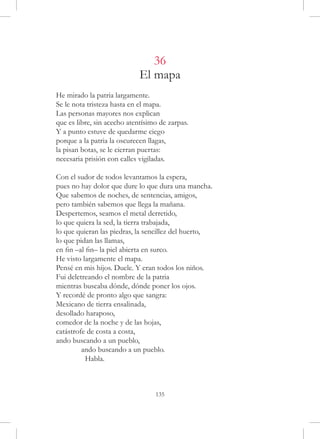 36
                             El mapa
He mirado la patria largamente.
Se le nota tristeza hasta en el mapa.
Las personas mayores nos explican
que es libre, sin acecho atentísimo de zarpas.
Y a punto estuve de quedarme ciego
porque a la patria la oscurecen llagas,
la pisan botas, se le cierran puertas:
necesaria prisión con calles vigiladas.

Con el sudor de todos levantamos la espera,
pues no hay dolor que dure lo que dura una mancha.
Que sabemos de noches, de sentencias, amigos,
pero también sabemos que llega la mañana.
Despertemos, seamos el metal derretido,
lo que quiera la sed, la tierra trabajada,
lo que quieran las piedras, la sencillez del huerto,
lo que pidan las llamas,
en fin –al fin– la piel abierta en surco.
He visto largamente el mapa.
Pensé en mis hijos. Duele. Y eran todos los niños.
Fui deletreando el nombre de la patria
mientras buscaba dónde, dónde poner los ojos.
Y recordé de pronto algo que sangra:
Mexicano de tierra ensalinada,
desollado haraposo,
comedor de la noche y de las hojas,
catástrofe de costa a costa,
ando buscando a un pueblo,
	        ando buscando a un pueblo.
	          Habla.



                                  135
 