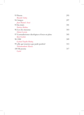 93 Pecera	                                          295
  Ricardo Yáñez
94 Amigos	                                          297
  Juan Manuel Assai
95 Sin título	                                      301
  Patricia Medina
96 Los dos mecenas	                                 303
  Héctor Carreto
97 Contradicciones ideológicas al lavar un plato	   305
  Kyra Galván
98 1990	                                            309
  Gabriel Trujillo Muñoz
99 ¿De qué tenemos que pedir perdón?	               313
  Subcomandante Marcos
100 Mi poema	                                       317
  Lector
 