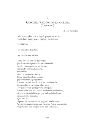 38
          Concentración de la cólera
                          (fragmento)
                                                  A José Revueltas

Odio y amo. ¿Por qué lo hago?, preguntas acaso.
No sé. Pero siento que es hecho, y me torturo.

CAPÍTULO

Hoy me calzo de cólera.

Hoy me visto de viento.

Corro bajo de una luz de bengala
que alumbra mi presencia desconcertada
con el grito colgado de los dientes,
atravesado por una bayoneta.
Trastabilleo
hasta chocar con un carro
donde bajan hombres armados
que comienzan a golpearme.
Bosques enteros son derribados en mi cerebro.
Me descubro la cara para saber más.
Hoy conozco en carne propia a mi país.
Por eso estoy con esta hacha incrustada en el cráneo,
oliendo y tocando la fatiga que ha hundido el pico
en uno de mis costados.
¿Qué año es?
El polvo ha entrado en mi garganta a cubetazos.
Para reconocerme tengo que pararme frente a un espejo,
preguntarle a mis amigos si me han visto pasar.



                                139
 