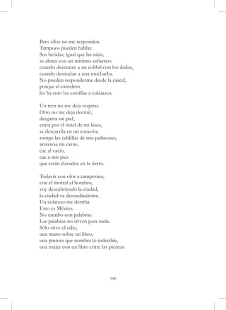 Pero ellos no me responden.
Tampoco pueden hablar.
Sus heridas, igual que las mías,
se abren con un mínimo esfuerzo:
cuando desnucan a un colibrí con los dedos,
cuando desnudan a una muchacha.
No pueden responderme desde la cárcel,
porque el carcelero
les ha roto las costillas a culatazos.

Un tren no me deja respirar.
Otro no me deja dormir,
desgarra mi piel,
entra por el túnel de mi boca,
se descarrila en mi corazón;
rompe las celdillas de mis pulmones,
atraviesa mi carne,
cae al vacío,
cae a mis pies
que están clavados en la tierra.

Todavía con olor a campesino,
con el morral al hombro,
voy descubriendo la ciudad,
la ciudad va desnudándome.
Un culatazo me derriba.
Esto es México.
No escribo con palabras.
Las palabras no sirven para nada.
Sólo sirve el odio,
una mano sobre un libro,
una pintura que nombra lo indecible,
una mujer con un libro entre las piernas.




                                 140
 