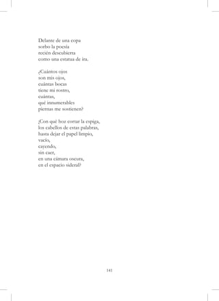 Delante de una copa
sorbo la poesía
recién descubierta
como una estatua de ira.

¿Cuántos ojos
son mis ojos,
cuántas bocas
tiene mi rostro,
cuántas,
qué innumerables
piernas me sostienen?

¡Con qué hoz cortar la espiga,
los cabellos de estas palabras,
hasta dejar el papel limpio,
vacío,
cayendo,
sin caer,
en una cámara oscura,
en el espacio sideral?




                                  141
 