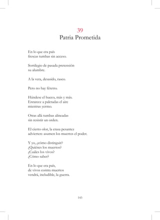 39
                       Patria Prometida

En lo que era país
frescas tumbas sin acceso.

Sortilegio de pasada pretensión
su alumbre.

A la vera, desasido, rasco.

Pero no hay féretro.

Húndese el hueco, más y más.
Enrarece a paletadas el aire
mientras yermo.

Otras allá tumbas alineadas
sin resistir un orden.

El cierto olor, la crasa pesantez
advierten: asumen los muertos el poder.

Y yo, ¿cómo distinguir?
¿Quiénes los muertos?
¿Cuáles los vivos?
¿Cómo saber?

En lo que era país,
de vivos contra muertos
vendrá, ineludible, la guerra.




                                  143
 