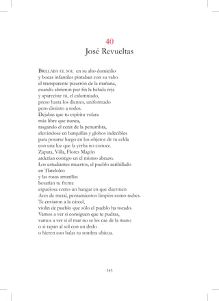 40
                     José Revueltas

Brillaba el sol en su alto domicilio
y bocas infantiles pintaban con su vaho
el transparente pizarrón de la mañana,
cuando abrieron por fin la helada reja
y apareciste tú, el calumniado,
preso hasta los dientes, uniformado
pero distinto a todos.
Dejabas que tu espíritu volara
más libre que nunca,
rasgando el cenit de la penumbra,
elevándose en barquillas y globos indecibles
para posarse luego en los objetos de tu celda
con una luz que la yerba no conoce.
Zapata, Villa, Flores Magón
arderían contigo en el mismo abrazo.
Los estudiantes muertos, el pueblo acribillado
en Tlatelolco
y las rosas amarillas
besarían tu frente
espaciosa como un hangar en que duermen
Aves de metal, pensamientos limpios como nubes.
Te enviaron a la cárcel,
violín de pueblo que sólo el pueblo ha tocado.
Vamos a ver si consiguen que te pudras,
vamos a ver si el mar no se les cae de la mano
o si tapan al sol con un dedo
o hieren con balas tu sombra ubicua.




                               145
 