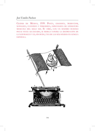 José Emilio Pacheco
Ciudad   de  México, 1939. Poeta, ensayista, traductor,
novelista, cuentista y periodista, especialista de literatura
mexicana del siglo xix. Su obra, con un sentido humano
pocas veces alcanzado, se rebela contra la destrucción de
la naturaleza y es, sin duda, una de las más sólidas en lengua
española.




                             146
 