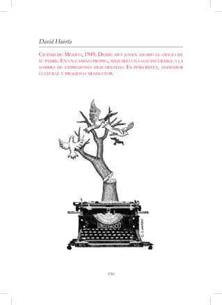 David Huerta
Ciudad de México, 1949. Desde muy joven asumió el oficio de
su padre. En un camino propio, adquirió una voz incurable a la
sombra de expresiones descarnadas. Es periodista, animador
cultural y prolífico traductor.




                             150
 