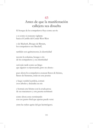 43
          Antes de que la manifestación
              callejera sea disuelta
El bosque de los compañeros fluye como un río

y es como si avanzara vigilante
hacia el Castillo del Conde West-West

o de Macbeth, Bosque de Birnam,
los compañeros son Macduff,

también son agrimensores, la electricidad

recorre la columna, bosque o río
de los compañeros y esa electricidad

será más tarde como un látigo
que alguien va tijereteando, pero no ahora–

pues ahora los compañeros avanzan llenos de lirismo,
llenos de literatura, están en este poema

y luego vendrá la policía, cortará
esos árboles y detendrá ese río

y borrará este lirismo con la cruda prosa
de sus macanazos y este poema terminará

como ahora estoy terminando
con ese punto final que apenas puede verse

entre las nubes agrias del gas lacrimógeno.



                                     151
 