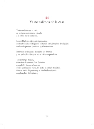 44
               Ya no salimos de la casa

Ya no salimos de la casa
ni podemos montar a caballo
a la orilla de la carretera.

Los soldados están en todas partes,
andan buscando abigeos y se llevan a muchachos de escuela
nada más porque caminan por las cunetas.

Entraron a mi casa a buscar a los primos
y mi padre les dijo que no se hicieran pendejos.

Yo les tengo miedo,
estaba en la casa de don Genaro
cuando lo fueron a buscar;
como es maestro rural, les pidió la orden de cateo,
uno se abrió de piernas y le tumbó los dientes
con la culata del máuser.




                                  153
 