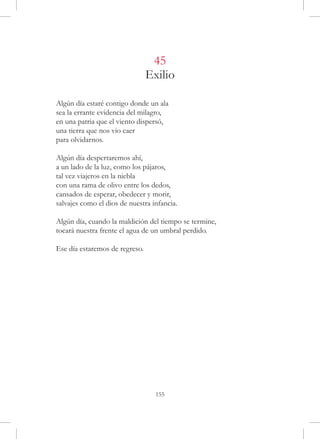 45
                                Exilio

Algún día estaré contigo donde un ala
sea la errante evidencia del milagro,
en una patria que el viento dispersó,
una tierra que nos vio caer
para olvidarnos.

Algún día despertaremos ahí,
a un lado de la luz, como los pájaros,
tal vez viajeros en la niebla
con una rama de olivo entre los dedos,
cansados de esperar, obedecer y morir,
salvajes como el dios de nuestra infancia.

Algún día, cuando la maldición del tiempo se termine,
tocará nuestra frente el agua de un umbral perdido.

Ese día estaremos de regreso.




                                  155
 