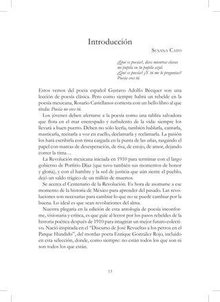 Introducción
                                                             Susana Cato
	                                        ¿Qué es poesía?, dices mientras clavas
    	                                    mi pupila en tu pupila azul.
	                                        ¿Qué es poesía? ¿Y tú me lo preguntas?
	                                        Poesía eres tú.

Estos versos del poeta español Gustavo Adolfo Bécquer son una
lección de poesía clásica. Pero como siempre habrá un rebelde en la
poesía mexicana, Rosario Castellanos contesta con un bello libro al que
titula: Poesía no eres tú.
   Los jóvenes deben aferrarse a la poesía como una tablita salvadora
que flota en el mar encrespado y turbulento de la vida: siempre los
llevará a buen puerto. Deben no sólo leerla, también hablarla, cantarla,
masticarla, recitarla a voz en cuello, declamarla y reclamarla. La pasión
los hará escribirla con tinta cargada en la punta de las uñas, rasgando el
papel con marcas de desesperación, de risa, de enojo, de amor, dejando
correr la tinta…
   La Revolución mexicana iniciada en 1910 para terminar con el largo
gobierno de Porfirio Díaz (que tuvo también sus momentos de honor
y gloria), y con el hambre y la sed de justicia que aún siente el pueblo,
dejó un saldo trágico de un millón de muertos.
   Se acerca el Centenario de la Revolución. Es hora de asomarse a ese
momento de la historia de México para aprender del pasado. Las revo-
luciones son necesarias para cambiar lo que no se puede cambiar por la
buena. Lo ideal es que sean revoluciones del alma.
   Nuestra plegaria en la edición de esta antología de poesía inconfor-
me, visionaria y crítica, es que guíe al lector por los pasos rebeldes de la
historia poética después de 1910 para imaginar un mejor futuro colecti-
vo. Nació inspirada en el “Discurso de José Revueltas a los perros en el
Parque Hundido”, del mordaz poeta Enrique González Rojo, incluido
en esta selección, donde, como siempre: no están todos los que son ni
son todos los que están.



                                    13
 