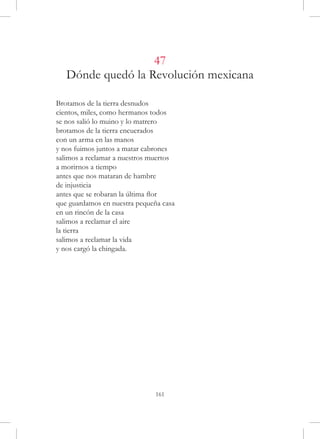 47
   Dónde quedó la Revolución mexicana

Brotamos de la tierra desnudos
cientos, miles, como hermanos todos
se nos salió lo muino y lo matrero
brotamos de la tierra encuerados
con un arma en las manos
y nos fuimos juntos a matar cabrones
salimos a reclamar a nuestros muertos
a morirnos a tiempo
antes que nos mataran de hambre
de injusticia
antes que se robaran la última flor
que guardamos en nuestra pequeña casa
en un rincón de la casa
salimos a reclamar el aire
la tierra
salimos a reclamar la vida
y nos cargó la chingada.




                               161
 