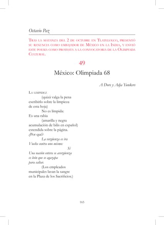 Octavio Paz
Tras   la matanza del   2            Tlatelolco, presentó
                            de octubre en
su renuncia como embajador de México en la India, y envió
este poema como protesta a la convocatoria de la Olimpiada
Cultural.

                         49
                México: Olimpiada 68
                                            A Dore y Adja Yunkers
La limpidez
	         (quizá valga la pena
escribirlo sobre la limpieza
de esta hoja)
	         No es límpida:
Es una rabia
	         (amarilla y negra
acumulación de bilis en español)
extendida sobre la página.
¿Por qué?
	         La vergüenza es ira
Vuelta contra uno mismo:
			                          Sí
Una nación entera se avergüenza
es león que se agazapa
para saltar.
	         (Los empleados
municipales lavan la sangre
en la Plaza de los Sacrificios.)




                                   165
 