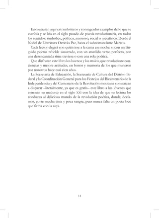 Encontrarán aquí estrambóticos y consagrados ejemplos de lo que se
escribía y se leía en el siglo pasado de poesía revolucionaria, en todos
los sentidos: simbólico, político, amoroso, social o metafísico. Desde el
Nobel de Literatura Octavio Paz, hasta el subcomandante Marcos.
  Cada lector elegirá con quién irse a la cama esa noche: si con un lán-
guido poema rebelde susurrado, con un aturdido verso perfecto, con
una desencantada rima traviesa o con una rola poética.
  Que disfruten este libro los buenos y los malos, que revolucione con-
ciencias y mejore actitudes, en honor y memoria de los que murieron
por nosotros hace casi cien años.
  La Secretaría de Educación, la Secretaría de Cultura del Distrito Fe-
deral y la Coordinación General para los Festejos del Bicentenario de la
Independencia y del Centenario de la Revolución mexicana comienzan
a disparar –literalmente, ya que es gratis– este libro a los jóvenes que
estrenan su madurez en el siglo xxi con la idea de que su lectura los
conduzca al delicioso mundo de la revolución poética, donde, decía-
mos, corre mucha tinta y poca sangre, pues nunca falta un poeta loco
que firma con la suya.




                                   14
 