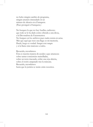 no hubo ningún cambio de programa,
ningún anuncio intercalado ni un
minuto de silencio en el banquete.
(Pues prosiguió el banquete.)

No busques lo que no hay: huellas, cadáveres
que todo se le ha dado como ofrenda a una diosa,
a la Devoradora de Excrementos.
No hurgues en los archivos pues nada consta en actas.
Más que aquí que toco una llaga: es mi memoria.
Duele, luego es verdad. Sangre con sangre
y si la llamo mía traiciono a todos.

Recuerdo, recordamos.
Ésta es nuestra manera de ayudar a que amanezca
sobre tantas conciencias mancilladas,
sobre un texto iracundo, sobre una reja abierta,
sobre el rostro amparado tras la máscara.
Recuerdo, recordemos
hasta que la justicia se siente entre nosotros.




                                168
 